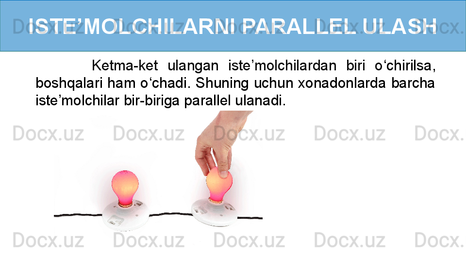 ISTE’MOLCHILARNI PARALLEL ULASH
            Ketma-ket  ulangan  iste’molchilardan  biri  o ‘ chirilsa, 
boshqalari  ham  o ‘ chadi.  Shuning  uchun  xonadonlarda  barcha 
iste’molchilar bir-biriga parallel ulanadi. 