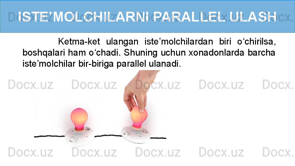 ISTE’MOLCHILARNI PARALLEL ULASH
            Ketma-ket  ulangan  iste’molchilardan  biri  o ‘ chirilsa, 
boshqalari  ham  o ‘ chadi.  Shuning  uchun  xonadonlarda  barcha 
iste’molchilar bir-biriga parallel ulanadi.