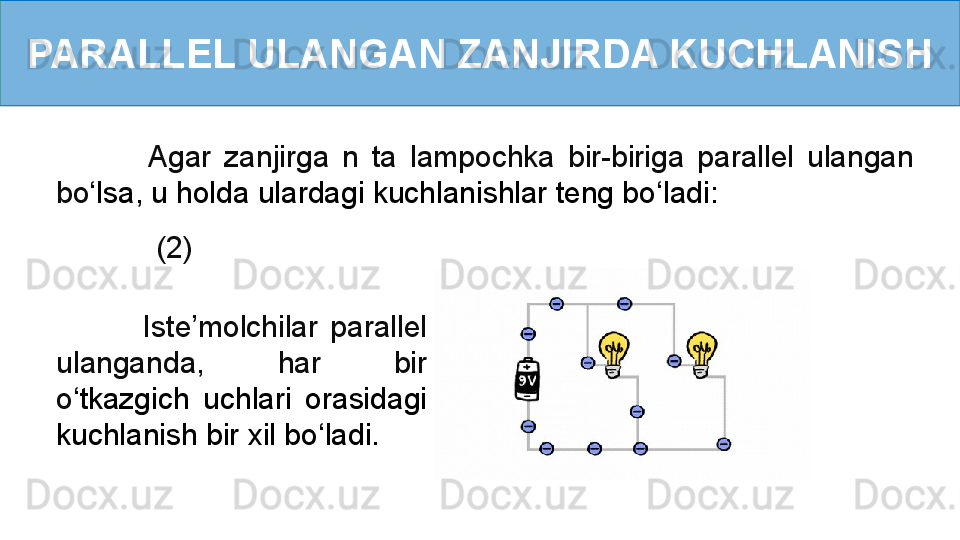 PARALLEL ULANGAN ZANJIRDA KUCHLANISH
         (2)              Agar  zanjirga  n  ta  lampochka  bir-biriga  parallel  ulangan 
bo ‘ lsa, u holda ulardagi kuchlanishlar teng bo ‘ ladi:
              Iste’molchilar  parallel 
ulanganda,  har  bir 
o ‘ tkazgich  uchlari  orasidagi 
kuchlanish bir xil bo ‘ ladi. 