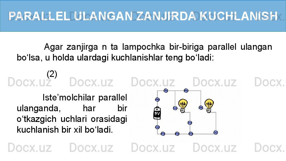 PARALLEL ULANGAN ZANJIRDA KUCHLANISH
         (2)              Agar  zanjirga  n  ta  lampochka  bir-biriga  parallel  ulangan 
bo ‘ lsa, u holda ulardagi kuchlanishlar teng bo ‘ ladi:
              Iste’molchilar  parallel 
ulanganda,  har  bir 
o ‘ tkazgich  uchlari  orasidagi 
kuchlanish bir xil bo ‘ ladi.