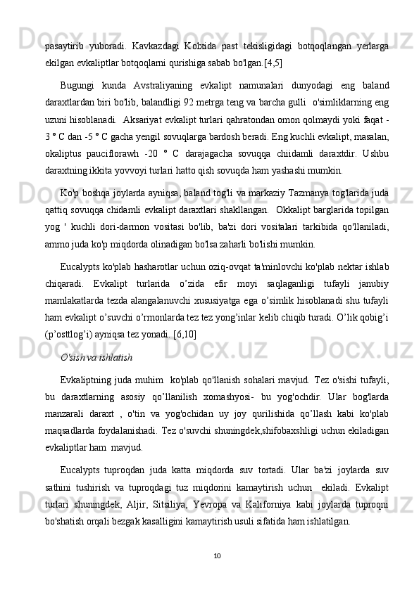 pasaytirib   yuboradi.   Kavkazdagi   Kolxida   past   tekisligidagi   botqoqlangan   yerlarga
ekilgan evkaliptlar botqoqlarni qurishiga sabab bo'lgan.[4,5]
Bugungi   kunda   Avstraliyaning   evkalipt   namunalari   dunyodagi   eng   baland
daraxtlardan biri bo'lib, balandligi 92 metrga teng va barcha gulli  o'simliklarning eng
uzuni hisoblanadi.  Aksariyat evkalipt turlari qahratondan omon qolmaydi yoki faqat -
3 ° C dan -5 ° C gacha yengil sovuqlarga bardosh beradi. Eng kuchli evkalipt, masalan,
okaliptus   pauciflorawh   -20   °   C   darajagacha   sovuqqa   chiidamli   daraxtdir.   Ushbu
daraxtning ikkita yovvoyi turlari hatto qish sovuqda ham yashashi mumkin.
Ko'p boshqa joylarda ayniqsa, baland tog'li va markaziy Tazmanya tog'larida juda
qattiq sovuqqa chidamli evkalipt daraxtlari shakllangan.   Okkalipt barglarida topilgan
yog   '   kuchli   dori-darmon   vositasi   bo'lib,   ba'zi   dori   vositalari   tarkibida   qo'llaniladi,
ammo juda ko'p miqdorda olinadigan bo'lsa zaharli bo'lishi mumkin. 
Eucalypts ko'plab hasharotlar uchun oziq-ovqat ta'minlovchi ko'plab nektar ishlab
chiqaradi.   Evkalipt   turlarida   o’zida   efir   moyi   saqlaganligi   tufayli   janubiy
mamlakatlarda tezda alangalanuvchi  xususiyatga ega o’simlik hisoblanadi  shu tufayli
ham evkalipt o’suvchi o’rmonlarda tez tez yong’inlar kelib chiqib turadi. O’lik qobig’i
(p’osttlog’i) ayniqsa tez yonadi. [6,10]
O'sish va ishlatish
Evkaliptning  juda  muhim     ko'plab  qo'llanish   sohalari  mavjud.  Tez  o'sishi  tufayli,
bu   daraxtlarning   asosiy   qo’llanilish   xomashyosi-   bu   yog'ochdir.   Ular   bog'larda
manzarali   daraxt   ,   o'tin   va   yog'ochidan   uy   joy   qurilishida   qo’llash   kabi   ko'plab
maqsadlarda foydalanishadi. Tez o'suvchi shuningdek,shifobaxshligi uchun ekiladigan
evkaliptlar ham  mavjud.
Eucalypts   tuproqdan   juda   katta   miqdorda   suv   tortadi.   Ular   ba'zi   joylarda   suv
sathini   tushirish   va   tuproqdagi   tuz   miqdorini   kamaytirish   uchun     ekiladi.   Evkalipt
turlari   shuningdek,   Aljir,   Sitsiliya,   Yevropa   va   Kaliforniya   kabi   joylarda   tuproqni
bo'shatish orqali bezgak kasalligini kamaytirish usuli sifatida ham ishlatilgan. 
10 