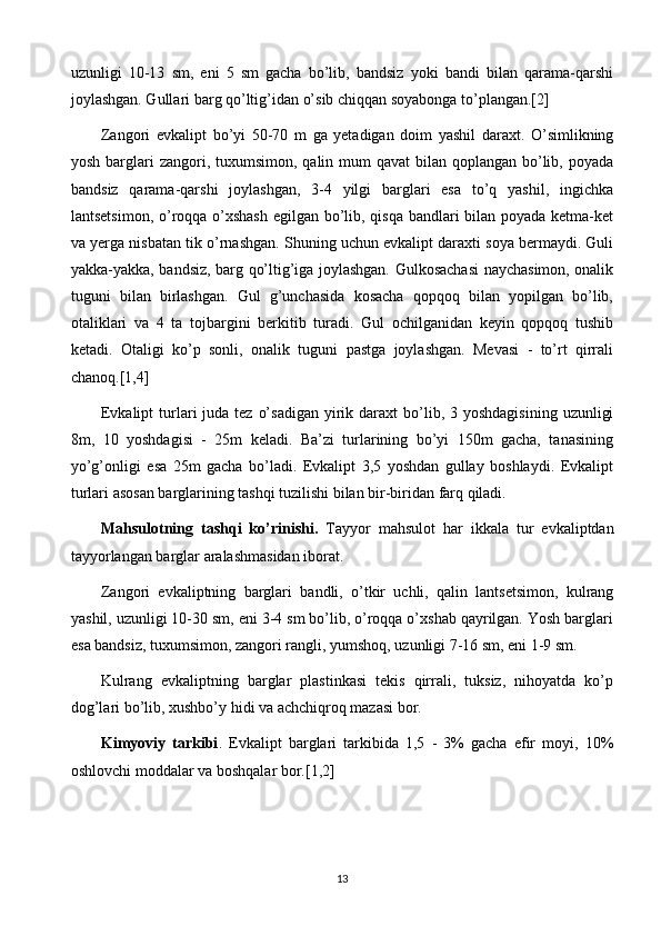 uzunligi   10-13   sm,   eni   5   sm   gacha   bo’lib,   bandsiz   yoki   bandi   bilan   qarama-qarshi
joylashgan. Gullari barg qo’ltig’idan o’sib chiqqan soyabonga to’plangan.[2]
Zangori   evkalipt   bo’yi   50-70   m   ga   yetadigan   doim   yashil   daraxt.   O’simlikning
yosh barglari  zangori, tuxumsimon,  qalin mum  qavat  bilan qoplangan bo’lib, poyada
bandsiz   qarama-qarshi   joylashgan,   3-4   yilgi   barglari   esa   to’q   yashil,   ingichka
lantsetsimon, o’roqqa o’xshash egilgan bo’lib, qisqa bandlari bilan poyada ketma-ket
va yerga nisbatan tik o’rnashgan. Shuning uchun evkalipt daraxti soya bermaydi. Guli
yakka-yakka, bandsiz, barg qo’ltig’iga joylashgan. Gulkosachasi  naychasimon, onalik
tuguni   bilan   birlashgan.   Gul   g’unchasida   kosacha   qopqoq   bilan   yopilgan   bo’lib,
otaliklari   va   4   ta   tojbargini   berkitib   turadi.   Gul   ochilganidan   keyin   qopqoq   tushib
ketadi.   Otaligi   ko’p   sonli,   onalik   tuguni   pastga   joylashgan.   Mevasi   -   to’rt   qirrali
chanoq.[1,4]
Evkalipt   turlari  juda  tez  o’sadigan  yirik daraxt   bo’lib,  3 yoshdagisining   uzunligi
8m,   10   yoshdagisi   -   25m   keladi.   Ba’zi   turlarining   bo’yi   150m   gacha,   tanasining
yo’g’onligi   esa   25m   gacha   bo’ladi.   Evkalipt   3,5   yoshdan   gullay   boshlaydi.   Evkalipt
turlari asosan barglarining tashqi tuzilishi bilan bir-biridan farq qiladi.
Mahsulotning   tashqi   ko’rinishi.   Tayyor   mahsulot   har   ikkala   tur   evkaliptdan
tayyorlangan barglar aralashmasidan iborat. 
Zangori   evkaliptning   barglari   bandli,   o’tkir   uchli,   qalin   lantsetsimon,   kulrang
yashil, uzunligi 10-30 sm, eni 3-4 sm bo’lib, o’roqqa o’xshab qayrilgan. Yosh barglari
esa bandsiz, tuxumsimon, zangori rangli, yumshoq, uzunligi 7-16 sm, eni 1-9 sm. 
Kulrang   evkaliptning   barglar   plastinkasi   tekis   qirrali,   tuksiz,   nihoyatda   ko’p
dog’lari bo’lib, xushbo’y hidi va achchiqroq mazasi bor. 
Kimyoviy   tarkibi .   Evkalipt   barglari   tarkibida   1,5   -   3%   gacha   efir   moyi,   10%
oshlovchi moddalar va boshqalar bor.[1,2]
13 