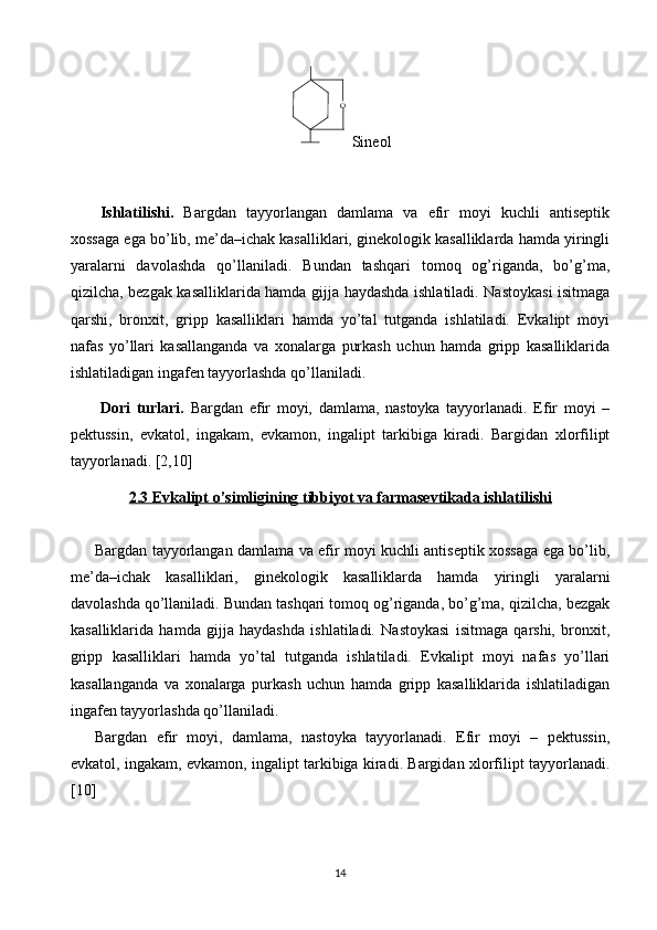 O
  Sineol
Ishlatilishi.   Bargdan   tayyorlangan   damlama   va   efir   moyi   kuchli   antiseptik
xossaga ega bo’lib, me’da–ichak kasalliklari, ginekologik kasalliklarda hamda yiringli
yaralarni   davolashda   qo’llaniladi.   Bundan   tashqari   tomoq   og’riganda,   bo’g’ma,
qizilcha, bezgak kasalliklarida hamda gijja haydashda ishlatiladi. Nastoykasi isitmaga
qarshi,   bronxit,   gripp   kasalliklari   hamda   yo’tal   tutganda   ishlatiladi.   Evkalipt   moyi
nafas   yo’llari   kasallanganda   va   xonalarga   purkash   uchun   hamda   gripp   kasalliklarida
ishlatiladigan ingafen tayyorlashda qo’llaniladi. 
Dori   turlari.   Bargdan   efir   moyi,   damlama,   nastoyka   tayyorlanadi.   Efir   moyi   –
pektussin,   evkatol,   ingakam,   evkamon,   ingalipt   tarkibiga   kiradi.   Bargidan   xlorfilipt
tayyorlanadi. [2,10]
2.3 Evkalipt o’simligining tibbiyot va farmasevtikada ishlatilishi
Bargdan tayyorlangan damlama va efir moyi kuchli antiseptik xossaga ega bo’lib,
me’da–ichak   kasalliklari,   ginekologik   kasalliklarda   hamda   yiringli   yaralarni
davolashda qo’llaniladi. Bundan tashqari tomoq og’riganda, bo’g’ma, qizilcha, bezgak
kasalliklarida   hamda   gijja   haydashda   ishlatiladi.   Nastoykasi   isitmaga   qarshi,   bronxit,
gripp   kasalliklari   hamda   yo’tal   tutganda   ishlatiladi.   Evkalipt   moyi   nafas   yo’llari
kasallanganda   va   xonalarga   purkash   uchun   hamda   gripp   kasalliklarida   ishlatiladigan
ingafen tayyorlashda qo’llaniladi.
Bargdan   efir   moyi,   damlama,   nastoyka   tayyorlanadi.   Efir   moyi   –   pektussin,
evkatol, ingakam, evkamon, ingalipt tarkibiga kiradi. Bargidan xlorfilipt tayyorlanadi.
[10]
14 