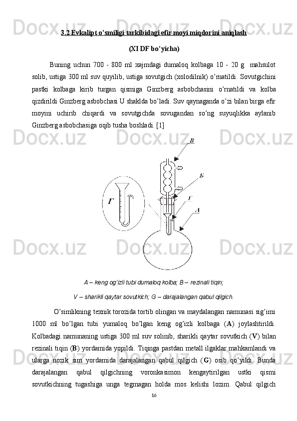 3.2 Evkalipt o’smiligi tarkibidagi efir moyi miqdorini aniqlash
(XI DF b o’ yicha)
Buning   uchun   700   -   800   ml   xajmdagi   dumaloq   kolbaga   10   -   20   g     mahsulot
solib, ustiga 300 ml suv quyilib, ustiga sovutgich (xolodilnik) o’rnatildi. Sovutgichini
pastki   kolbaga   kirib   turgan   qismiga   Ginzb е rg   asbobchasini   o’rnatildi   va   kolba
qizdirildi Ginzb е rg asbobchasi U shaklda bo’ladi. Suv qaynaganda o’zi bilan birga efir
moyini   uchirib   chiqardi   va   sovutgichda   sovugandan   so’ng   suyuqlikka   aylanib
Ginzb е rg asbobchasiga oqib tusha  boshla di. [1]
A  – keng og‘izli tubi dumaloq kolba; B –  rezinali tiqin;
V  –  sharikli qaytar sovutkich; G  –  darajalangan qabul qilgich.
                   O’simlikning texnik torozida tortib olingan va maydalangan namunasi sig’imi
1000   ml   bo’lgan   tubi   yumaloq   bo’lgan   keng   og’izli   kolbaga   ( A )   joylashtirildi.
Kolbadagi namunaning ustiga 300 ml suv solinib, sharikli qaytar sovutkich ( V ) bilan
rezinali tiqin ( B ) yordamida yopildi. Tiqinga pastdan metall ilgaklar mahkamlandi va
ularga   nozik   sim   yordamida   darajalangan   qabul   qilgich   ( G )   osib   qo’yildi.   Bunda
darajalangan   qabul   qilgichning   voronkasimon   kengaytirilgan   ustki   qismi
sovutkichning   tugashiga   unga   tegmagan   holda   mos   kelishi   lozim.   Qabul   qilgich
16 