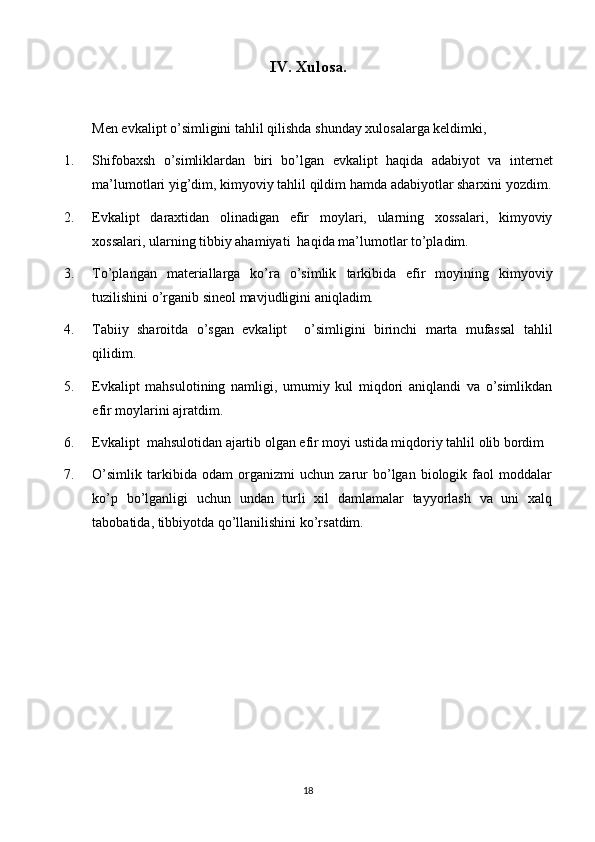 IV. Xulosa.
Men  evkalipt o’simligini tahlil qilish da shunday xulosalarga keldimki,
1. Shifobaxsh   o’simliklardan   biri   bo’lgan   evkalipt   haqida   adabiyot   va   internet
ma’lumotlari yig’di m , kimyoviy tahlil qildi m  hamda adabiyotlar sharxi ni  yozdi m .
2. Evkalipt   daraxtidan   olinadigan   efir   moylari,   ularning   xossalari,   kimyoviy
xossalari, ularning tibbiy ahamiyati  haqida ma’lumotlar to’pladim.
3. To’plangan   materiallarga   ko’ra   o’simlik   tarkibida   efir   moyi ning   kimyoviy
tuzilishini o’rganib sineol mavjudligini aniqladim.
4. Tabiiy   sharoitda   o’sgan   evkalipt     o’simligini   birinchi   marta   mufassal   tahlil
qilidim.
5. Evkalipt   mahsulotining   namligi,   umumiy   kul   miqdori   aniqlandi   va   o’simlikdan
efir moylarini ajratdim.
6. Evkalipt  mahsulotidan ajartib olgan efir moyi ustida miqdoriy tahlil olib bordim
7. O’simlik   tarkibida   odam   organizmi   uchun   zarur   bo’lgan   biologik   faol   moddalar
ko’p   bo’lganligi   uchun   undan   turli   xil   damlamalar   tayyorlash   va   uni   xalq
tabobatida, tibbiyotda qo’llanilishini ko’rsatdim.
18 