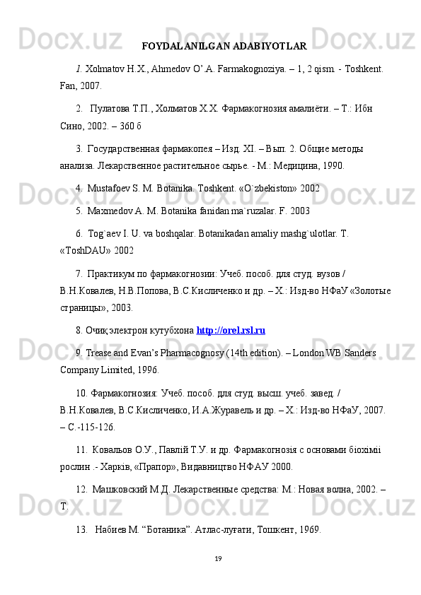 FOYDALANILGAN ADABIYOTLAR
1.  Хolmatov H.X., Ahmedov O’.A. Farmakognoziya. – 1, 2 qism. - Toshkent. 
Fan, 2007. 
2.    Пyлатова Т.П., Холматов Х.Х. Фармакогнозия амалиёти. – Т.: Ибн 
Сино, 2002. – 360 б
3.  Государственная фармакопея – Изд. Х I . – Вып. 2. Общие методы 
анализа. Лекарственное растительное сырье. - М.: Медицина, 1990.
4.  Mustafoev S. M. Botanika. Toshkent. «O`zbekiston» 2002
5.  Maxmedov A. M. Botanika fanidan ma`ruzalar. F. 2003
6.  Tog`aev I. U. va boshqalar. Botanikadan amaliy mashg`ulotlar. T. 
«ToshDAU» 2002
7.  Практикум по фармакогнозии: Учеб. пособ. для студ. вузов / 
В.Н.Ковалев, Н.В.Попова, В.С.Кисличенко и др. – Х.: Изд-во НФаУ «Золотые
страницы», 2003. 
8.  Очиқ электрон кутубхона  http    ://    orel    .   rsl    .   ru   
9. Trease and Evan’s Pharmacognosy (14th edition). – London WB Sanders 
Company Limited, 1996. 
10. Фармакогнозия: Учеб. пособ. для студ. высш. учеб. завед. / 
В.Н.Ковалев, В.С.Кисличенко, И.А.Журавель и др. – Х.: Изд-во НФаУ, 2007. 
–  C .-115-126. 
11.  Ковальов О.У., Павл i й Т.У. и др. Фармакогноз i я с основами б i ох i м ii  
рослин .- Харк i в, «Прапор», Видавництво НФАУ 2000. 
12.  Машковский М.Д. Лекарственные средства: М.: Новая волна, 2002. –
Т.
13. Набиев М. “Ботаника”. Атлас-луғати, Тошкент, 1969.
19 