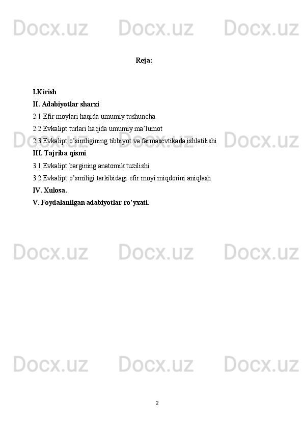                                                        Reja:
I.Kirish
II. Adabiyotlar sharxi
2.1 Efir moylari haqida umumiy tushuncha
2.2 Evkalipt turlari haqida umumiy ma’lumot
2.3 Evkalipt o’simligining tibbiyot va farmasevtikada ishlatilishi
III. Tajriba qismi .
3.1 Evkalipt bargining anatomik tuzilishi
3.2 Evkalipt o’smiligi tarkibidagi efir moyi miqdorini aniqlash
IV. Xulosa.
V. Foydalanilgan adabiyotlar ro’yxati.
2 