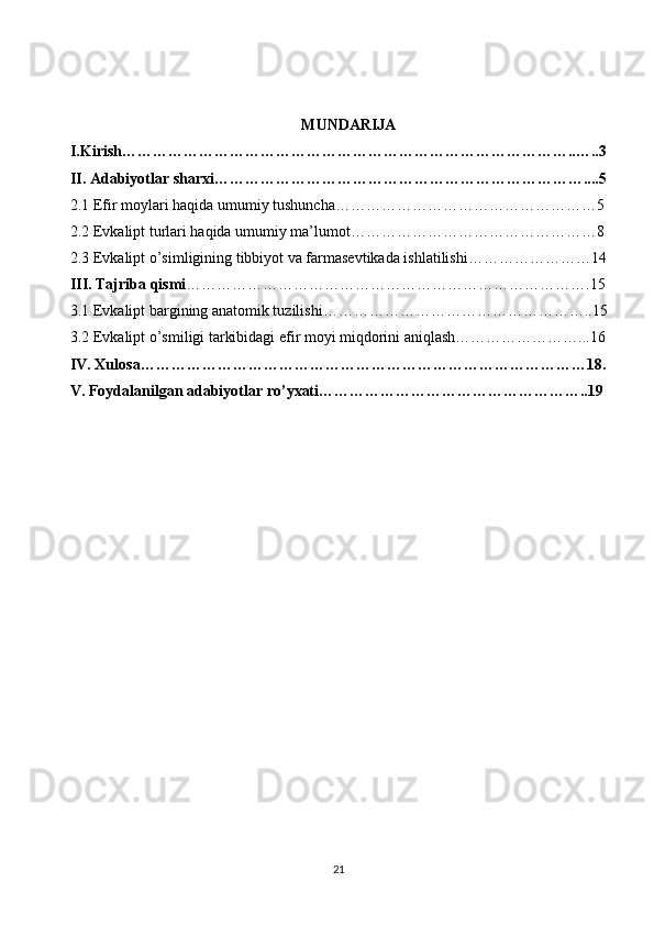 MUNDARIJA
I.Kirish……………………………………………………………………………..…..3
II. Adabiyotlar sharxi………………………………………………………………....5
2.1 Efir moylari haqida umumiy tushuncha……………………………………………5
2.2 Evkalipt turlari haqida umumiy ma’lumot…………………………………………8
2.3 Evkalipt o’simligining tibbiyot va farmasevtikada ishlatilishi……………………14
III. Tajriba qismi …………………………………………………………………….15
3.1 Evkalipt bargining anatomik tuzilishi……………………………………………..15
3.2 Evkalipt o’smiligi tarkibidagi efir moyi miqdorini aniqlash……………………...16
IV. Xulosa……………………………………………………………………………18.
V. Foydalanilgan adabiyotlar ro’yxati……………………………………………..19
21 