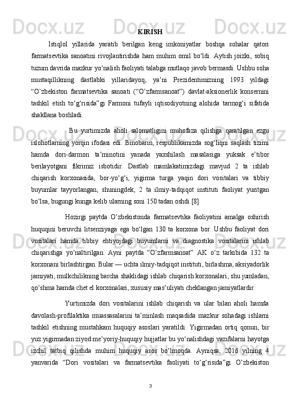 KIRISH
        Istiqlol   yillarida   yaratib   berilgan   keng   imkoniyatlar   boshqa   sohalar   qatori
farmatsevtika   sanoatini   rivojlantirishda   ham   muhim   omil   bo‘ldi.   Aytish   joizki,   sobiq
tuzum davrida mazkur yo‘nalish faoliyati talabga mutlaqo javob bermasdi. Ushbu soha
mustaqillikning   dastlabki   yillaridayoq,   ya’ni   Prezidentimizning   1993   yildagi
“O’zbekiston   farmatsevtika   sanoati   (“O’zfarmsanoat”)   davlat-aksionerlik   konsernini
tashkil   etish   to‘g‘risida”gi   Farmoni   tufayli   iqtisodiyotning   alohida   tarmog‘i   sifatida
shakllana boshladi.
                      Bu   yurtimizda   aholi   salomatligini   muhofaza   qilishga   qaratilgan   ezgu
islohotlarning  yorqin  ifodasi  edi.  Binobarin,  respublikamizda   sog‘liqni   saqlash   tizimi
hamda   dori-darmon   ta’minotini   yanada   yaxshilash   masalasiga   yuksak   e’tibor
berilayotgani   fikrimiz   isbotidir.   Dastlab   mamlakatimizdagi   mavjud   2   ta   ishlab
chiqarish   korxonasida,   bor-yo‘g‘i,   yigirma   turga   yaqin   dori   vositalari   va   tibbiy
buyumlar   tayyorlangan,   shuningdek,   2   ta   ilmiy-tadqiqot   instituti   faoliyat   yuritgan
bo‘lsa, bugungi kunga kelib ularning soni 150 tadan oshdi.[8]
                      Hozirgi   paytda   O’zbekistonda   farmatsevtika   faoliyatini   amalga   oshirish
huquqini   beruvchi   litsenziyaga   ega   bo‘lgan   130   ta   korxona   bor.   Ushbu   faoliyat   dori
vositalari   hamda   tibbiy   ehtiyojdagi   buyumlarni   va   diagnostika   vositalarini   ishlab
chiqarishga   yo‘naltirilgan.   Ayni   paytda   “O’zfarmsanoat”   AK   o‘z   tarkibida   132   ta
korxonani birlashtirgan. Bular — uchta ilmiy-tadqiqot instituti, birlashma, aksiyadorlik
jamiyati, mulkchilikning barcha shaklidagi ishlab chiqarish korxonalari, shu jumladan,
qo‘shma hamda chet el korxonalari, xususiy mas’uliyati cheklangan jamiyatlardir.
                      Yurtimizda   dori   vositalarini   ishlab   chiqarish   va   ular   bilan   aholi   hamda
davolash-profilaktika   muassasalarini   ta’minlash   maqsadida   mazkur   sohadagi   ishlarni
tashkil   etishning   mustahkam   huquqiy   asoslari   yaratildi.   Yigirmadan   ortiq   qonun,   bir
yuz yigirmadan ziyod me’yoriy-huquqiy hujjatlar bu yo‘nalishdagi vazifalarni hayotga
izchil   tatbiq   qilishda   muhim   huquqiy   asos   bo‘lmoqda.   Ayniqsa,   2016   yilning   4
yanvarida   “Dori   vositalari   va   farmatsevtika   faoliyati   to‘g‘risida”gi   O’zbekiston
3 