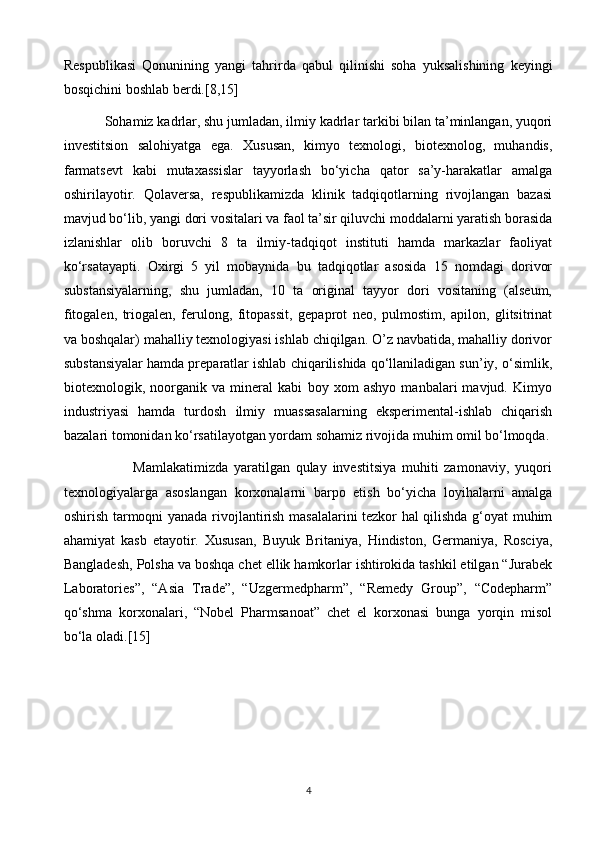 Respublikasi   Qonunining   yangi   tahrirda   qabul   qilinishi   soha   yuksalishining   keyingi
bosqichini boshlab berdi.[8,15]
            Sohamiz kadrlar, shu jumladan, ilmiy kadrlar tarkibi bilan ta’minlangan, yuqori
investitsion   salohiyatga   ega.   Xususan,   kimyo   texnologi,   biotexnolog,   muhandis,
farmatsevt   kabi   mutaxassislar   tayyorlash   bo‘yicha   qator   sa’y-harakatlar   amalga
oshirilayotir.   Qolaversa,   respublikamizda   klinik   tadqiqotlarning   rivojlangan   bazasi
mavjud bo‘lib, yangi dori vositalari va faol ta’sir qiluvchi moddalarni yaratish borasida
izlanishlar   olib   boruvchi   8   ta   ilmiy-tadqiqot   instituti   hamda   markazlar   faoliyat
ko‘rsatayapti.   Oxirgi   5   yil   mobaynida   bu   tadqiqotlar   asosida   15   nomdagi   dorivor
substansiyalarning,   shu   jumladan,   10   ta   original   tayyor   dori   vositaning   (alseum,
fitogalen,   triogalen,   ferulong,   fitopassit,   gepaprot   neo,   pulmostim,   apilon,   glitsitrinat
va boshqalar) mahalliy texnologiyasi ishlab chiqilgan. O’z navbatida, mahalliy dorivor
substansiyalar hamda preparatlar ishlab chiqarilishida qo‘llaniladigan sun’iy, o‘simlik,
biotexnologik,   noorganik   va   mineral   kabi   boy   xom   ashyo   manbalari   mavjud.   Kimyo
industriyasi   hamda   turdosh   ilmiy   muassasalarning   eksperimental-ishlab   chiqarish
bazalari tomonidan ko‘rsatilayotgan yordam sohamiz rivojida muhim omil bo‘lmoqda.
                        Mamlakatimizda   yaratilgan   qulay   investitsiya   muhiti   zamonaviy,   yuqori
texnologiyalarga   asoslangan   korxonalarni   barpo   etish   bo‘yicha   loyihalarni   amalga
oshirish tarmoqni yanada rivojlantirish masalalarini tezkor hal qilishda g‘oyat muhim
ahamiyat   kasb   etayotir.   Xususan,   Buyuk   Britaniya,   Hindiston,   Germaniya,   Rosciya,
Bangladesh, Polsha va boshqa chet ellik hamkorlar ishtirokida tashkil etilgan “Jurabek
Laboratories”,   “Asia   Trade”,   “Uzgermedpharm”,   “Remedy   Group”,   “Codepharm”
qo‘shma   korxonalari,   “Nobel   Pharmsanoat”   chet   el   korxonasi   bunga   yorqin   misol
bo‘la oladi.[15]
4 