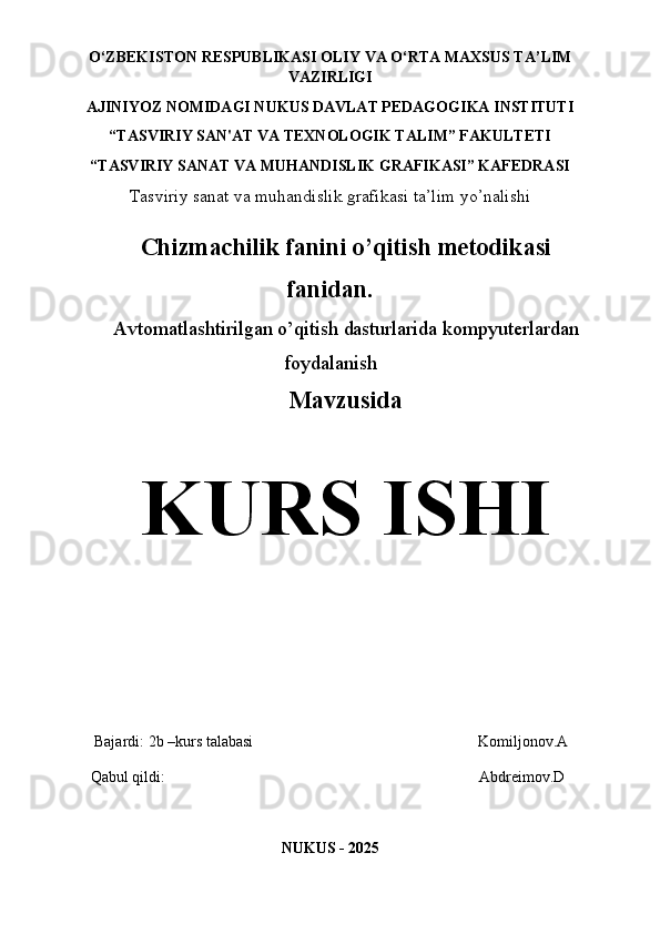 O‘ZBEKISTON   RESPUBLIKASI OLIY   VA   O‘RTA   MAXSUS TA’LIM
VAZIRLIGI 
AJINIYOZ  NOMIDAGI NUKUS DAVLAT PEDAGOGIKA INSTITUTI
“TASVIRIY SAN'AT VA TEXNOLOGIK TALIM” FAKULTETI
“TASVIRIY SANAT VA MUHANDISLIK GRAFIKASI” KAFEDRASI
Tasviriy sanat va muhandislik grafikasi ta’lim yo’nalishi
Chizmachilik fanini o’qitish metodikasi
fanidan.
Avtomatlashtirilgan o’qitish dasturlarida kompyuterlardan
foydalanish  
Mavzusida
KURS ISHI
    Bajardi: 2b –kurs talabasi                                                          Komiljonov.A 
   Qabul qildi:                                                                                 Abdreimov.D
NUKUS - 202 5 