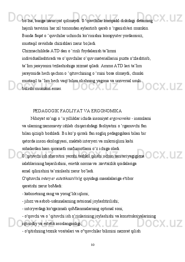 bo‘lsa, bunga zaruriyat qolmaydi. 0 ‘quvchilar kompakl-diskdagi detaining
hajmli tasvirini har xil tomondan aylantirib qarab o ‘rganish!ari mumkin.
Bunda faqat o ‘quvchilar uchinchi ko‘rinishni kompyuter yordamisiz,
mustaqil ravishda chizishlari zarur bo;ladi.
Chizmachilikda ATD dan o ‘rinli foydalanish ta’limni
individuallashtiradi va o‘quvchilar o‘quv materiallarini puxta o‘zlashtirib,
ta’Iim jarayonini tezlashishiga xizmat qiladi. Ammo ATD lari ta’Iim
jarayonida hech qachon o ‘qituvchining o ‘rnini bosa olmaydi, chunki
mustaqil ta ’Iim hech vaqt bilim olishning yagona va universal usuli
bolishi mumkin emas.
PEDAGOGIK FAOLIYAT VA ERGONOMIKA
Nihoyat so‘ngi o ‘n yilliklar ichida insoniyat  ergonomika  - insonlami
va ulaming zamonaviy ishlab chiqarishdagi faoliyatini o ‘rganuvchi fan
bilan qiziqib boshladi. Bu ko‘p qirrali fan sogliq pedagogikasi bilan bir
qatorda inson ekologiyasi, maktab interyeri va mikroiqlimi kabi
sohalardan ham qimmatli ma'lumotlami o‘z ichiga oladi.
0 ‘qituvchi ish sharoitini yaxshi tashkil qilishi uchun sanitariyagigiena
ialablarining bajarilishini, esietik norma va .xavtsizlik qoidalariga
amal qilinishini ta’minlashi zarur bo‘ladi.
O'qituvchi  interyer estetikasix\\x\g  quyidagi masalalariga e'tibor
qaratishi zarur boMadi:
- kabinetning rang va yorug’lik iqlimi;
- jihoz va asbob-uskunalaming ratsional joylashtirilishi;
- intcryerdagi ko'rgazmali qoMlanmalarning optimal soni;
- o'quvchi va o ‘qituvchi ish o‘rinlarining joylashishi va konstruksiyalarining
iqtisodiy va estetik asoslanganligi;
- o'qitishning texnik vositalari va o^quvchilar bilimini nazorat qilish
10 