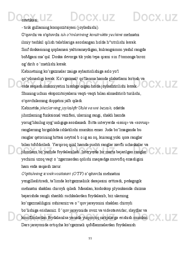 estetikasi;
- tirik gullaming kompozitsiyasi (joylashishi).
O'quvchi va o'qituvchi  ish o'rinlarining konstruktiv yechimi  mehnatni
ilmiy tashkil qilish talablariga asoslangan holda h^utrilishi kerak.
Sinf doskasining qoplamasi yaltiramaydigan, kulrangsimon yashil rangda
boMgani ma’qul. Doska devorga tik yoki tepa qismi s in f tomonga biroz
og‘dirib o ‘matilishi kerak.
Kabinetning ko’rgazmalar zaiiga aylantirilishiga aslo yo'l
qo‘yilmasligi kerak. Ko‘rgazmal! qo'llanma hamda plakatlami ko'rish va
esda saqiash imkoniyatini hisobga oigan hoida joylashtirilishi kerak.
Shuning uchun ekspozitsiyalarni vaqti-vaqti bilan almashtirib turilishi,
o'quvchilaming diqqatini jalb qiladi.
Kabinetda  jihozlarning joy/ashfirUishi va uni bezash,  odatda
jihozlaming funksional vazifasi, ularning rangi, shakli hamda
yorug‘liknIng uyg‘unligiga asoslanadi. Bitta interyerda  issiq  va  sovuq≪ ≫ ≪ ≫
ranglarning birgalikda ishlatilishi mumkin emas. Juda bo‘lmaganda bu
ranglar qatorining bittasi neytral b o ig an oq, kuirang yoki qora ranglar
bilan toMdiriladi. Yarqiroq qizil hamda pushti ranglar xavfli uchaskalar va
jihozlami bo‘yashda foydalaniladi. Interyerda bir marta bajarilgan ranglar
yechimi uzoq vaqt o ‘zgarmasdan qolishi maqsadga muvofiq emasligini
ham esda saqiash zarur.
O'qitishning icxnik vositaiari (O'TV)  o‘qituvchi mehnatini
yengillaslitiradi, ta’limda ko'rgazmaliiik darajasini orttiradi, pedagogik
mehnatni shaklan chiroyli qiladi. Masalan, kodoskop plyonkasida chizma
bajarishda rangli sharikli ruchkalardan foydalanib, biz ularning
ko‘rgazmaliligini oshiramiz va o “quv jarayonini shaklan chiroyli
bo‘lishiga erishamiz. 0 ‘quv jarayonida ovoz va videotasvirlar, slaydlar va
kinofllmlardan foydalanilsa yanada yuqoriroq natijalarga erishish mumkin.
Dars jarayonida ortiqcha ko‘rgazmali qoMlanmalardan foydalanish
11 