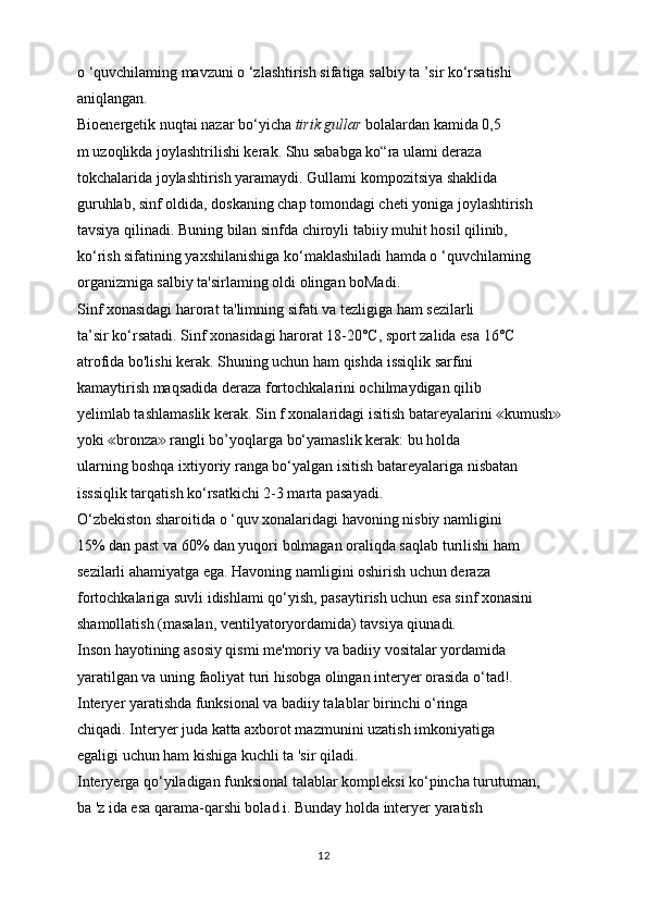 o ‘quvchilaming mavzuni o ‘zlashtirish sifatiga salbiy ta ’sir ko‘rsatishi
aniqlangan.
Bioenergetik nuqtai nazar bo‘yicha  tirik gullar  bolalardan kamida 0,5
m uzoqlikda joylashtrilishi kerak. Shu sababga ko“ra ulami deraza
tokchalarida joylashtirish yaramaydi. Gullami kompozitsiya shaklida
guruhlab, sinf oldida, doskaning chap tomondagi cheti yoniga joylashtirish
tavsiya qilinadi. Buning bilan sinfda chiroyli tabiiy muhit hosil qilinib,
ko‘rish sifatining yaxshilanishiga ko‘maklashiladi hamda o ‘quvchilaming
organizmiga salbiy ta'sirlaming oldi olingan boMadi.
Sinf xonasidagi harorat ta'limning sifati va tezligiga ham sezilarli
ta’sir ko‘rsatadi. Sinf xonasidagi harorat 18-20°C, sport zalida esa 16°C
atrofida bo'lishi kerak. Shuning uchun ham qishda issiqlik sarfini
kamaytirish maqsadida deraza fortochkalarini ochilmaydigan qilib
yelimlab tashlamaslik kerak. Sin f xonalaridagi isitish batareyalarini  kumush  ≪ ≫
yoki  bronza  rangli bo’yoqlarga bo‘yamaslik kerak: bu holda	
≪ ≫
ularning boshqa ixtiyoriy ranga bo‘yalgan isitish batareyalariga nisbatan
isssiqlik tarqatish ko‘rsatkichi 2-3 marta pasayadi.
O‘zbekiston sharoitida o ‘quv xonalaridagi havoning nisbiy namligini
15% dan past va 60% dan yuqori bolmagan oraliqda saqlab turilishi ham
sezilarli ahamiyatga ega. Havoning namligini oshirish uchun deraza
fortochkalariga suvli idishlami qo‘yish, pasaytirish uchun esa sinf xonasini
shamollatish (masalan, ventilyatoryordamida) tavsiya qiunadi.
Inson hayotining asosiy qismi me'moriy va badiiy vositalar yordamida
yaratilgan va uning faoliyat turi hisobga olingan interyer orasida o‘tad!.
Interyer yaratishda funksional va badiiy talablar birinchi o‘ringa
chiqadi. Interyer juda katta axborot mazmunini uzatish imkoniyatiga
egaligi uchun ham kishiga kuchli ta 'sir qiladi.
Interyerga qo‘yiladigan funksional talablar kompleksi ko‘pincha turutuman,
ba 'z ida esa qarama-qarshi bolad i. Bunday holda interyer yaratish
12 
