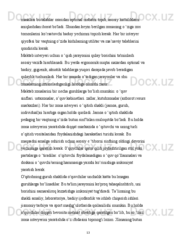 masalasi bu talablar orasidan optimal nisbatni topib, asosiy kattaliklami
aniqlashdan iborat bo'ladi. Shundan keyin berilgan xonaning o ‘ziga xos
tomonlarini ko’rsatuvchi baduy yechimni topish kerak. Har bir interyer
qiyofasi bir vaqtning o‘zida kishilaming utilitar va ma’naviy talablarini
qondirishi kerak.
Maktab interyeri uchun o ‘qish jarayonini qulay borishini ta'minlash
asosiy vazifa hisoblanadi. Bu yerda ergonomik nuqtai nazardan optimal va
badiiy, gigienik, akustik talablarga yuqori darajada javob beradigan
qulaylik tushuniladi. Har bir xonada o’tadigan jarayonlar va shu
xonalarning ixtisoslashganligi hisobga olinishi zarur.
Maktab xonalarini bir necha guruhlarga bo’lish mumkin: o ‘quv
sinflari. ustaxonalar, o’quv kabinetlari. zallar, kutubxonalar (axborot resurs
markazlari). Har bir xona interyeri o ‘qitish shakli (jamoa, guruh,
individual)ni hisobga oigan holda quriladi. Jamoa o ‘qitish shaklida
pedagog bir vaqtning o‘zida butun sinf bilan muloqotda bo‘ladi. Bu holda
xona interyerini yaratishda diqqat markazida o ‘qituvchi va uning turli
o’qitish vositalaridan foydalanishdagi harakatlari turishi kerak. Bu
maqsadni amalga oshirish uchun asosiy e ‘tiborni sinfning oldingi devorini
yechimiga qaratish kerak. 0’quvchilar qator qilib joylashtirilgan stol yoki
partalarga o ‘tiradilar. o‘qituvchi foydalanadigan o ‘quv qo’llanmalari va
doskani o ‘quvchi!arning hammasiga yaxshi ko‘rinishiga imkoniyat
yaratish kerak.
O'qitishning guruh shaklida o'quvchilar unchalik katta bu lmagan
guruhlarga bo‘linadilar. Bu ta'lim jarayonini ko'proq tahaqalnshtirib, uni 
borishini samaraliroq kuzatishga imkoniyat tug'diradi. Ta’limning bu
shakli amaliy, laboratoriya, badiiy ijodkorlik va ishlab chiqarish ishlari.
jismoniy tarbiya va sport mashg‘ulotlarida qoilanilishi mumkin. Bu holda
o'quvchilar diqqati bevosita mehnat obektiga qaratilgan bo‘lib, bu so ‘zsiz
xona interyerini yaratishda o‘z ifodasini topmog'i lozim. Xonaning butun
13 