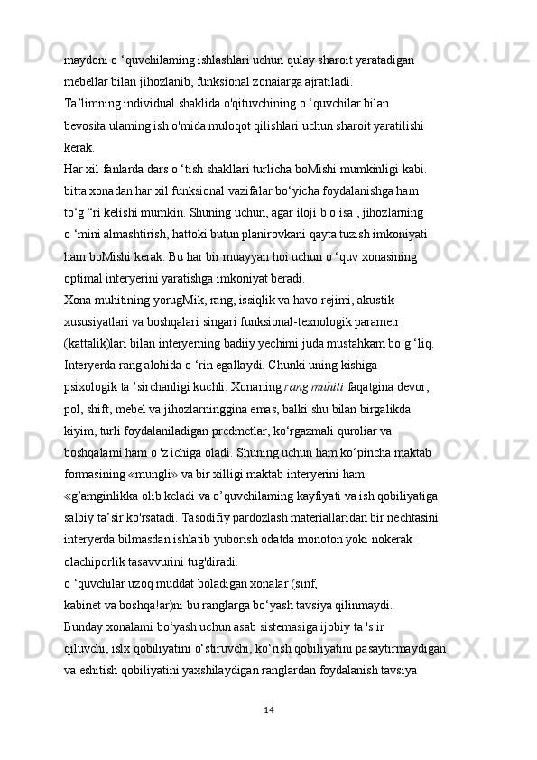 maydoni o ‘quvchilaming ishlashlari uchun qulay sharoit yaratadigan
mebellar bilan jihozlanib, funksional zonaiarga ajratiladi.
Ta’limning individual shaklida o'qituvchining o ‘quvchilar bilan
bevosita ulaming ish o'mida muloqot qilishlari uchun sharoit yaratilishi
kerak.
Har xil fanlarda dars o ‘tish shakllari turlicha boMishi mumkinligi kabi.
bitta xonadan har xil funksional vazifalar bo‘yicha foydalanishga ham
to‘g “ri kelishi mumkin. Shuning uchun, agar iloji b o isa , jihozlarning
o ‘mini almashtirish, hattoki butun planirovkani qayta tuzish imkoniyati
ham boMishi kerak. Bu har bir muayyan hoi uchun o ‘quv xonasining
optimal interyerini yaratishga imkoniyat beradi.
Xona muhitining yorugMik, rang, issiqlik va havo rejimi, akustik
xususiyatlari va boshqalari singari funksional-texnologik parametr
(kattalik)lari bilan interyerning badiiy yechimi juda mustahkam bo g ‘liq.
Interyerda rang alohida o ‘rin egallaydi. Chunki uning kishiga
psixologik ta ’sirchanligi kuchli. Xonaning  rang muhiti  faqatgina devor,
pol, shift, mebel va jihozlarninggina emas, balki shu bilan birgalikda
kiyim, turli foydalaniladigan predmetlar, ko‘rgazmali quroliar va
boshqalami ham o 'z ichiga oladi. Shuning uchun ham ko‘pincha maktab
formasining  mungli  va bir xilligi maktab interyerini ham≪ ≫
g’amginlikka olib keladi va o’quvchilaming kayfiyati va ish qobiliyatiga	
≪
salbiy ta’sir ko'rsatadi. Tasodifiy pardozlash materiallaridan bir nechtasini
interyerda bilmasdan ishlatib yuborish odatda monoton yoki nokerak
olachiporlik tasavvurini tug'diradi.
o ‘quvchilar uzoq muddat boladigan xonalar (sinf,
kabinet va boshqa!ar)ni bu ranglarga bo‘yash tavsiya qilinmaydi.
Bunday xonalami bo‘yash uchun asab sistemasiga ijobiy ta 's ir
qiluvchi, islx qobiliyatini o‘stiruvchi, ko‘rish qobiliyatini pasaytirmaydigan
va eshitish qobiliyatini yaxshilaydigan ranglardan foydalanish tavsiya
14 