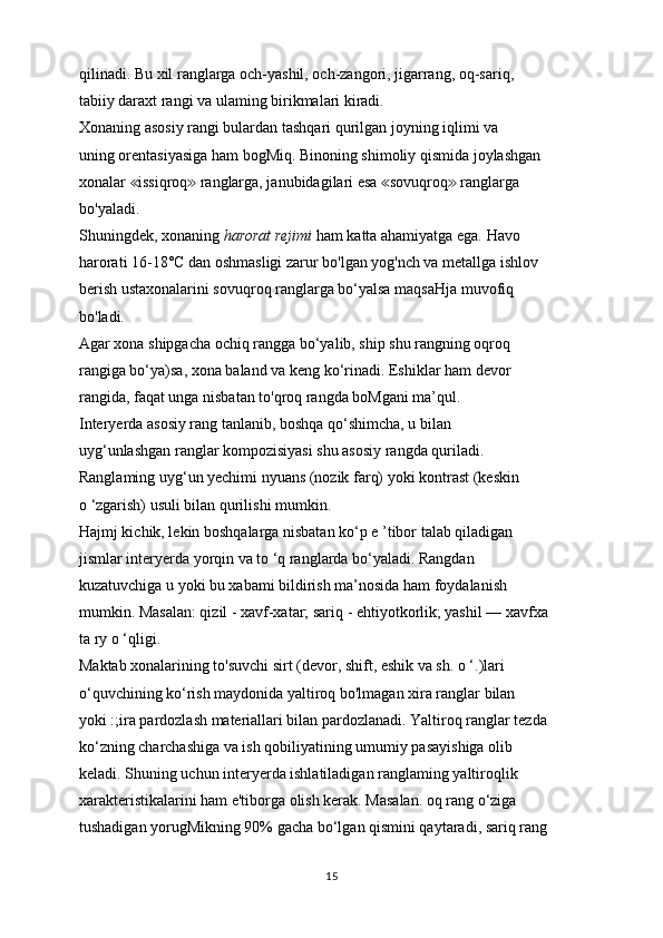 qilinadi. Bu xil ranglarga och-yashil, och-zangori, jigarrang, oq-sariq,
tabiiy daraxt rangi va ulaming birikmalari kiradi.
Xonaning asosiy rangi bulardan tashqari qurilgan joyning iqlimi va
uning orentasiyasiga ham bogMiq. Binoning shimoliy qismida joylashgan
xonalar  issiqroq  ranglarga, janubidagilari esa  sovuqroq  ranglarga≪ ≫ ≪ ≫
bo'yaladi.
Shuningdek, xonaning  harorat rejimi  ham katta ahamiyatga ega. Havo
harorati 16-18°C dan oshmasligi zarur bo'lgan yog'nch va metallga ishlov
berish ustaxonalarini sovuqroq ranglarga bo‘yalsa maqsaHja muvofiq
bo'ladi.
Agar xona shipgacha ochiq rangga bo‘yalib, ship shu rangning oqroq
rangiga bo‘ya)sa, xona baland va keng ko‘rinadi. Eshiklar ham devor
rangida, faqat unga nisbatan to'qroq rangda boMgani ma’qul.
Interyerda asosiy rang tanlanib, boshqa qo‘shimcha, u bilan
uyg‘unlashgan ranglar kompozisiyasi shu asosiy rangda quriladi.
Ranglaming uyg‘un yechimi nyuans (nozik farq) yoki kontrast (keskin
o ‘zgarish) usuli bilan qurilishi mumkin.
Hajmj kichik, lekin boshqalarga nisbatan ko‘p e ’tibor talab qiladigan
jismlar interyerda yorqin va to ‘q ranglarda bo‘yaladi. Rangdan
kuzatuvchiga u yoki bu xabami bildirish ma’nosida ham foydalanish
mumkin. Masalan: qizil - xavf-xatar; sariq - ehtiyotkorlik; yashil — xavfxa
ta ry o ‘qligi.
Maktab xonalarining to'suvchi sirt (devor, shift, eshik va sh. o ‘.)lari
o‘quvchining ko‘rish maydonida yaltiroq bo'lmagan xira ranglar bilan
yoki :;ira pardozlash materiallari bilan pardozlanadi. Yaltiroq ranglar tezda
ko‘zning charchashiga va ish qobiliyatining umumiy pasayishiga olib
keladi. Shuning uchun interyerda ishlatiladigan ranglaming yaltiroqlik
xarakteristikalarini ham e'tiborga olish kerak. Masalan. oq rang o‘ziga
tushadigan yorugMikning 90% gacha bo‘lgan qismini qaytaradi, sariq rang
15 