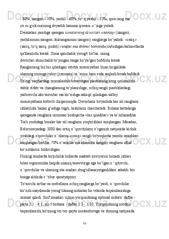 - 80%, zangori - 70%, yashil - 60%, to ‘q yashil - 22%, qora rang esa
yo ru g iik nurining deyarlik hamma qismini o ‘ziga yutadi.
Derazalari janubga qaragan  xonalarning dcvorlari  sovuq  (zangori,≪ ≫
yashilsimon-zangori, kulrangsimon-zangori) ranglarga bo‘yaladi.  issiq	
≪ ≫
(sariq, to‘q sariq. pushti)  ranglar esa shimo! tomonda joyla shgan   kabinetlarda 
qo'llanilishi kerak. Xona qanchalik yorug4 bo'Isa, uning
devorlari shunchalik to‘yingan ranga bo‘ya!gan boMishi kerak.
Ranglaming biz his qiladigan estetik xususiyatlari biian birgalikda
ulaming insonga ruhiy (jismoniy) ta ’sirini ham esda saqlash kerak boMadi.
So‘ngi vaqtlardagi ommalashib borayotgan plastikning keng qoilanilishi
statik elektr va changlaming to‘planishiga, ochiq rangli piastiklardagi
yaltirovchi aks tasvirlar esa ko‘rishga xalaqit qiladigan salbiy
xususiyatlami keltirib chiqarmoqda. Devorlami bo'yashda har xil ranglami
ishlatilishi bazan g‘ashga tegib, kishilarni charchatadi. Bolaiar kattalarga
qaraganda ranglami umuman boshqacha  his qiiadilar  va ta’sirlanadilar.	
≪ ≫
Turli yoshdagi boialar har xil ranglami yoqtirishlari aniqlangan. Masalan,
Belorussiyadagi 3000 dan ortiq o ‘quvchilami o‘rganish natijasida kichik
yoshdagi o'quvchilar o ‘zlarini  issiq  rangli bo'yoqlarda yaxshi sezishlari	
≪ ≫
aniqlangan bo4Isa, 70% o‘smirlar esa aksincha zangori ranglami afzal
ko‘rishlarini bildirishgan.
Hozirgi kunlarda ko'pchilik hollarda maktab interyerini bezash ishlari
bilan ergonomika haqida noaniq tasavvurga ega bo‘lgan o ‘qituvchi,
o ‘quvchiIar va ulaming ota-onalari shug‘ullanayotganliklari sababli biz
bunga alohida e ’tibor qaratyapmiz.
To'suvchi sirtlar va mebellami ochiq ranglarga bo‘yash, o ‘quvchilar
ko‘rish maydonida yorug‘likning nisbatan bir tekisda taqsimlanishiga
xizmat qiladi. Sinf xonalari uchun yorqiniikning optimal nisbati: daftar -
parta 2:1 - 4:1; sin f doskasi - daftar 1:3 - 1:10. Yorqiniikning notekis
taqsimlanishi ko'zning tez-tez qayta moslashuviga va shuning natijasida
16 