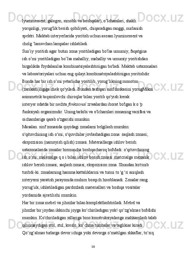 lyuminessent, galogen, simobli va boshqalar), o’lchamlari, shakli.
yorqinligi, yorug'Iik berish qobiliyati, chiqaradigan ranggi, nurlanish
spektri. Maktab interyerlarida yoritish uchun asosan lyuminessent va
cholg ‘lanuvchan lampalar ishlatiladi.
Sun’iy yoritish agar butun xona yoritiladigan bo'Isa umumiy; faqatgina
ish o’mi yoritiladigan bo’Isa mahalliy; mahalliy va umumiy yoritishdan
birgalikda foydalanilsa kombinatsiyalashtiriigan bo'ladi. Maktab ustaxonalari
va laboratoriyalari uchun eng qulayi kombinatsiyalashtiriigan yoritishdir.
Bunda har bir ish o‘mi yetarlicha yoritilib, yorug‘likning monoton
(zerikarli)ligiga chek qo'yiladi. Bundan tashqari sinf doskasini yorugMikni
asimmetrik taqsimlovchi chiroqlar bilan yoritib qo'yish kerak.
interyer odatda bir nechta  fimksional  zrwalardan iborat bo'lgan k o 'p
funksiyali organizmdir. Uning tarkibi va o'lchamlari xonaning vazifasi va
oichamlariga qarab o'zgarishi mumkin.
Masalan. sinf xonasida quyidagi zonalami belgilash mumkin:
o'qituvchining ish o‘mi; o'quvchilar jovlashadigan zona: saqlash zonasi;
ekspozision (namoyish qilish) zonasi. Materiallarga ishlov berish
ustaxonalarida zonalar birmuncha boshqacharoq boMadi: o'qituvchining
ish o‘rni; malerialga q o i bilan ishlov berish zonasi: matcrialga mexanik
ishlov berish zonasi; saqlash zonasi; ekspozision zona. Shundan ko'rinib
turibdi-ki. zonalaming hamma kattaliklarini va turini to 'g ‘ri aniqlash
interyemi yaratish jarayonida muhim bosqich hisoblanadi. Zonalar rang.
yorug‘iik, ishlatiladigan pardozlash materiallari va boshqa vositalar
yordamida ajratilishi mumkin.
Har bir zona mebel va jihozlar bilan komplektlashtiriladi. Mebel va
jihozlar bir joydan ikkinchi joyga ko‘chiriladigan yok! qo‘zg‘almas boMishi
mumkin. Ko'chiriladigan xillariga bino konstruksiyalariga mahkamlash talab
qilinmaydigan stol, stul, kreslo, ko‘chma tumbalar va taglikiar kiradi.
Qo‘zg‘almas turlarga devor ichiga yoki devorga o‘matilgan shkaflar, to‘siq
18 