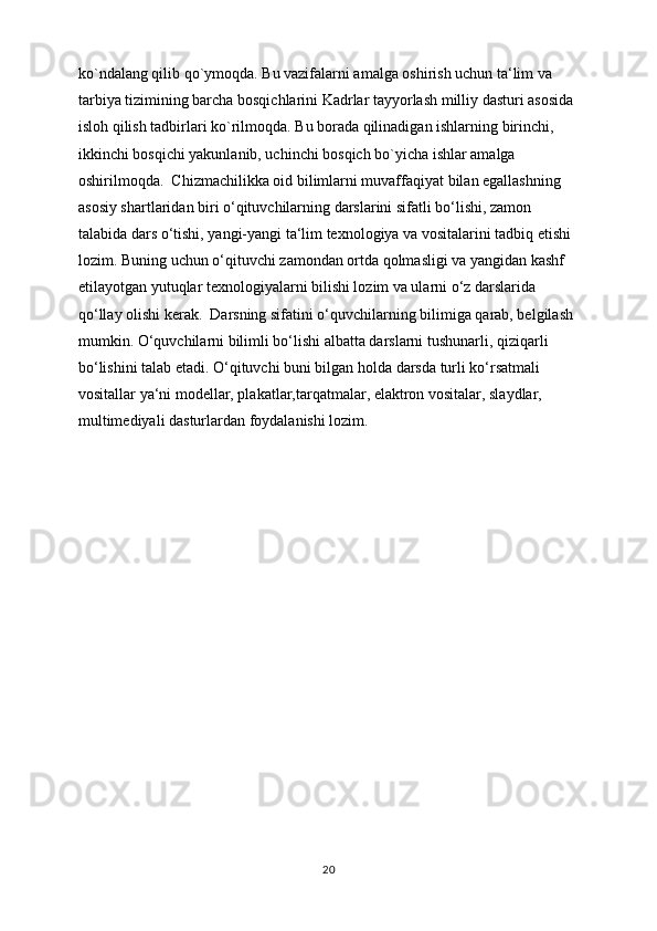 ko`ndalang qilib qo`ymoqda. Bu vazifalarni amalga oshirish uchun ta‘lim va 
tarbiya tizimining barcha bosqichlarini Kadrlar tayyorlash milliy dasturi asosida 
isloh qilish tadbirlari ko`rilmoqda. Bu borada qilinadigan ishlarning birinchi, 
ikkinchi bosqichi yakunlanib, uchinchi bosqich bo`yicha ishlar amalga 
oshirilmoqda.  Chizmachilikka oid bilimlarni muvaffaqiyat bilan egallashning 
asosiy shartlaridan biri o‘qituvchilarning darslarini sifatli bo‘lishi, zamon 
talabida dars o‘tishi, yangi-yangi ta‘lim texnologiya va vositalarini tadbiq etishi 
lozim. Buning uchun o‘qituvchi zamondan ortda qolmasligi va yangidan kashf 
etilayotgan yutuqlar texnologiyalarni bilishi lozim va ularni o‘z darslarida 
qo‘llay olishi kerak.  Darsning sifatini o‘quvchilarning bilimiga qarab, belgilash 
mumkin. O‘quvchilarni bilimli bo‘lishi albatta darslarni tushunarli, qiziqarli 
bo‘lishini talab etadi. O‘qituvchi buni bilgan holda darsda turli ko‘rsatmali 
vositallar ya‘ni modellar, plakatlar,tarqatmalar, elaktron vositalar, slaydlar, 
multimediyali dasturlardan foydalanishi lozim.
20 