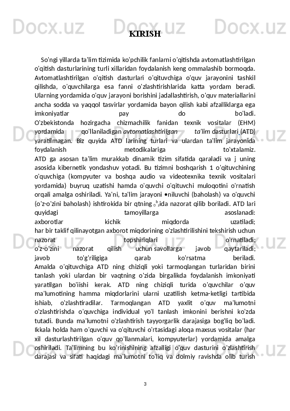 KIRISH
    So'ngi yillarda ta'lim tizimida ko'pchilik fanlarni o'qitishda avtomatlashtirilgan
o'qitish  dasturlarining turli  xillaridan  foydalanish  keng  ommalashib  bormoqda.
Avtomatlashtirilgan   o'qitish   dasturlari   o'qituvchiga   o'quv   jarayonini   tashkil
qilishda,   o'quvchilarga   esa   fanni   o'zlashtirishlarida   katta   yordam   beradi.
Ularning yordamida o'quv jarayoni borishini jadallashtirish, o'quv materiallarini
ancha   sodda   va   yaqqol   tasvirlar   yordamida   bayon   qilish   kabi   afzalliklarga   ega
imkoniyatlar   pay   do   bo'ladi.
O'zbekistonda   hozirgacha   chizmachilik   fanidan   texnik   vositalar   (EHM)
yordamida   qo'llaniladigan   avtomatlashtirilgan   ta'lim   dasturlari   (ATD)
yaratilmagan.   Biz   quyida   ATD   larining   turlari   va   ulardan   ta'lim   jarayonida
foydalanish   metodikalariga   to'xtalamiz.
ATD   ga   asosan   ta'lim   murakkab   dinamik   tizim   sifatida   qaraladi   va   j   uning
asosida   kibernetik   yondashuv   yotadi.   Bu   tizimni   boshqarish   1   o'qituvchining
o'quvchiga   (kompyuter   va   boshqa   audio   va   videotexnika   texnik   vositalari
yordamida)   buyruq   uzatishi   hamda   o'quvchi   o'qituvchi   muloqotini   o'rnatish
orqali   amalga   oshiriladi.   Ya'ni,   ta'lim   jarayoni   •niluvchi   (baholash)   va   o'quvchi
(o'z-o'zini   baholash)   ishtirokida   bir   qtning  
0 b
z ida   nazorat   qilib   boriladi.   ATD   lari
quyidagi   tamoyillarga   asoslanadi:
axborotlar   kichik   miqdorda   uzatiladi;
har bir taklif qilinayotgan axborot miqdorining o'zlashtirilishini tekshirish uchun
nazorat   topshiriqlari   o'rnatiladi;
o'z-o'zini   nazorat   qilish   uchun   savollarga   javob   qaytariladi;
javob   to'g'riligiga   qarab   ko'rsatma   beriladi.
Amalda   o'qituvchiga   ATD   ning   chiziqli   yoki   tarmoqlangan   turlaridan   birini
tanlash   yoki   ulardan   bir   vaqtning   o'zida   birgalikda   foydalanish   imkoniyati
yaratilgan   bo'iishi   kerak.   ATD   ning   chiziqli   turida   o'quvchilar   o'quv
ma'lumotining   hamma   miqdorlarini   ularni   uzatilish   ketma-ketligi   tartibida
ishiab,   o'zlashtiradilar.   Tarmoqlangan   ATD   yaxlit   o'quv   ma'lumotni
o'zlashtirishda   o'quvchiga   individual   yo'l   tanlash   imkonini   berishni   ko'zda
tutadi.   Bunda   ma'lumotni   o'zlashtirish   tayyorgarlik   darajasiga   bog'liq   bo'ladi.
Ikkala holda ham o'quvchi va o'qituvchi o'rtasidagi aloqa maxsus vositalar (har
xil   dasturlashtirilgan   o'quv   qo'llanmalari,   kompyuterlar)   yordamida   amalga
oshiriladi.   Та 'limning   bu   ko'rinishining   afzalligi   o'quv   dasturini   o'zlashtirish
darajasi   va   sifati   haqidagi   ma'lumotni   to'liq   va   doimiy   ravishda   olib   turish
3 