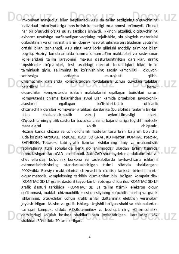 imkoniyati   mavjudligi   bilan   belgilanadi.   ATD   da   ta'lim   tezligining   o'quvchining
individual   imkoniyatlariga   mos   kelish-kelmasligi   muammosi   bo'lmaydi.   Chunki
har   bir   o'quvchi   o'ziga   qulay   tartibda   ishlaydi.   Ikkinchi   afzalligi,   o'qituvchining
axborot   uzatishga   sarflanadigan   vaqtining   tejalishida ,   shuningdek   materialni
o'zlashtirish va uning natijalarini doimiy nazorat qilishga ajratiladigan vaqtning
ortishi   bilan   izohlanadi.   ATD   ning   keng   joriy   qilinishi   moddiy   ta'minot   bilan
bog'liq.   Hozirgi   kunda   amalda   hamma   umumtaTim   maktablari   va   kasb-hunar
kollejlaridagi   ta'lim   jarayonini   maxsus   dasturlashtirilgan   darsliklar,   grafik
topshiriqlar   to'plamlari,   test   usulidagi   nazorat   topshiriqlari   bilan   to'liq
ta'minlash   qiyin.   Ta'limning   bu   ko'rinishining   asosiy   kamchiligi   -   o'quvchi
xotirasiga   ortiqcha   murojaat   qilish.
Chizmachilik   darslarida   kompyuterdan   foydalanish   uchun   quyidagi   talablar
bajarilishi   kerak:
o'quvchilar   kompyuterda   ishlash   malakalarini   egallagan   boiishlari   zarur;
kompyuterda   chizma   bajarishdan   avval   ular   kamida   proeksion   savodxonlik
asoslarini   egallagan   bo'lishlari   talab   qilinadi;
chizmachilik darslari kompyuter grafikasi darslariga (bu alohida fanlarni bir-biri
bilan   chalkashtirmaslik   zarur)   aylantirilmasligi   shart.
O'quvchilarning grafik dasturlar bazasida chizma bajarishlariga tegishli metodik
masalaiarni   ko'rib   chiqamiz.
Hozirgi   kunda   chizma   va   uch   o'lchamli   modellar   tasvirlarini   bajarish   bo'yicha
juda ko'plab AutoCAD, TopCAD, JCAD, 3D-GRAF, KD-Master,   КОМПАС - график ,
ВАРИКОН ,   Тефлекс   kabi   grafik   tizimiar   kishilarning   ilmiy   va   muhandislik
faoliyatining   turli   sohalarida   keng   qo'llanilmoqda.   Ulardan   ta'lim   tizimida
ommalashgani AutoCAD hisoblanadi. AutoCAD shuningdek mamlakatimizda va
chet   ellardagi   ko'pchilik   korxona   va   tashkilotlarda   loyiha-chizma   ishlarini
avtomatlashtirishning   standartlashtirilgan   tizimi   sifatida   shakllangan.
2002-yilda   Rossiya   maktablarida   chizmachilik   o'qitish   tarixida   birinchi   marta
o'quv-metodik   kompleksning   tarkibiy   qismlaridan   bin'   bo'lgan   kompakt-disk
( КОМПАС   3D LT grafik dasturi)   tayyorlanib , sotuvga chiqarildi.   КОМПАС   3D LT
grafik   dasturi   tarkibida   « КОМПАС   3D   LT   ta'lim   tizimi»   elektron   o'quv
qo'llanmasi,   maktab   chizmachilik   kursi   darsligining   ko'pchilik   mashq   va   grafik
ishlarining,   o'quvchilar   uchun   grafik   ishlar   daftarining   elektron   versiyalari
joylashtirilgan.  Mashq   va  grafik   ishlarga  tegishli  bo'lgan   shakl  va   chizmalardan
tashqari   kompakt   diskda   A.D.Botvinnikov   va   boshqalarning   «Chizmachilik»
darsligidagi   ko'plab   boshqa   shakllari   ham   joylashtirilgan.   Darslikdagi   267
shakldan SD-diskda 70 tasi berilgan.
4 