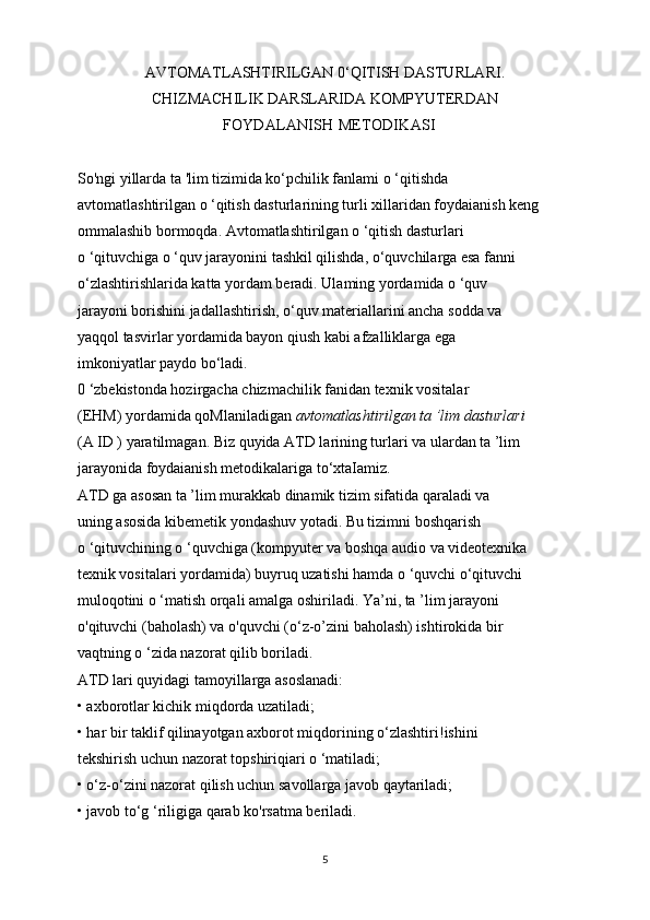AVTOMATLASHTIRILGAN 0‘QITISH DASTURLARI.
CHIZMACHILIK DARSLARIDA KOMPYUTERDAN
FOYDALANISH METODIKASI
So'ngi yillarda ta 'lim tizimida ko‘pchilik fanlami o ‘qitishda
avtomatlashtirilgan o ‘qitish dasturlarining turli xillaridan foydaianish keng
ommalashib bormoqda. Avtomatlashtirilgan o ‘qitish dasturlari
o ‘qituvchiga o ‘quv jarayonini tashkil qilishda, o‘quvchilarga esa fanni
o‘zlashtirishlarida katta yordam beradi. Ulaming yordamida o ‘quv
jarayoni borishini jadallashtirish, o‘quv materiallarini ancha sodda va
yaqqol tasvirlar yordamida bayon qiush kabi afzalliklarga ega
imkoniyatlar paydo bo‘ladi.
0 ‘zbekistonda hozirgacha chizmachilik fanidan texnik vositalar
(EHM) yordamida qoMlaniladigan  avtomatlashtirilgan ta ’lim dasturlari
(A ID ) yaratilmagan. Biz quyida ATD larining turlari va ulardan ta ’lim
jarayonida foydaianish metodikalariga to‘xtaIamiz.
ATD ga asosan ta ’lim murakkab dinamik tizim sifatida qaraladi va
uning asosida kibemetik yondashuv yotadi. Bu tizimni boshqarish
o ‘qituvchining o ‘quvchiga (kompyuter va boshqa audio va videotexnika
texnik vositalari yordamida) buyruq uzatishi hamda o ‘quvchi o‘qituvchi  
muloqotini o ‘matish orqali amalga oshiriladi. Ya’ni, ta ’lim jarayoni
o'qituvchi (baholash) va o'quvchi (o‘z-o’zini baholash) ishtirokida bir
vaqtning o ‘zida nazorat qilib boriladi.
ATD lari quyidagi tamoyillarga asoslanadi:
• axborotlar kichik miqdorda uzatiladi;
• har bir taklif qilinayotgan axborot miqdorining o‘zlashtiri!ishini
tekshirish uchun nazorat topshiriqiari o ‘matiladi;
• o‘z-o‘zini nazorat qilish uchun savollarga javob qaytariladi;
• javob to‘g ‘riligiga qarab ko'rsatma beriladi.
5 