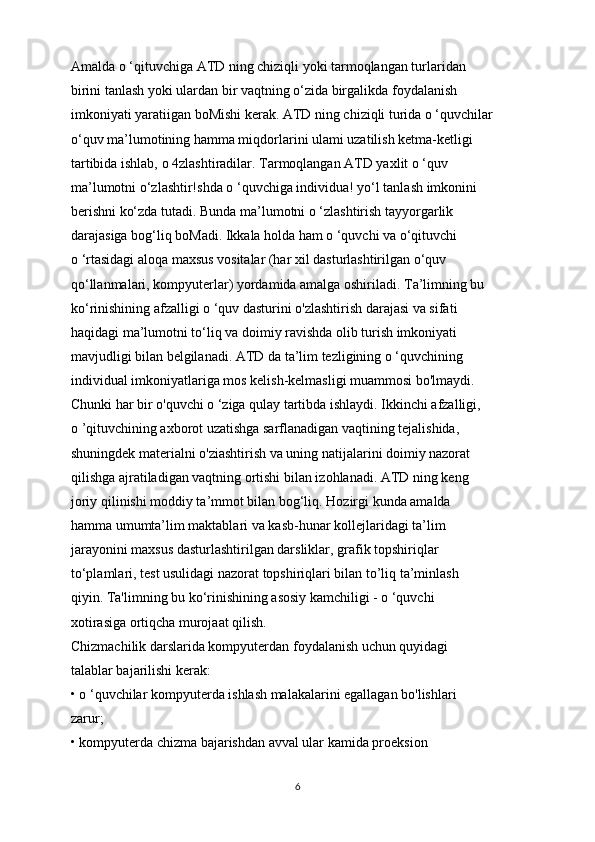Amalda o ‘qituvchiga ATD ning chiziqli yoki tarmoqlangan turlaridan
birini tanlash yoki ulardan bir vaqtning o‘zida birgalikda foydalanish
imkoniyati yaratiigan boMishi kerak. ATD ning chiziqli turida o ‘quvchilar
o‘quv ma’lumotining hamma miqdorlarini ulami uzatilish ketma-ketligi
tartibida ishlab,  о  4zlashtiradilar. Tarmoqlangan ATD yaxlit o ‘quv
ma’lumotni o‘zlashtir!shda o ‘quvchiga individua! yo‘l tanlash imkonini
berishni ko‘zda tutadi. Bunda ma’lumotni o ‘zlashtirish tayyorgarlik
darajasiga bog‘liq boMadi. Ikkala holda ham o ‘quvchi va o‘qituvchi
o ‘rtasidagi aloqa maxsus vositalar (har xil dasturlashtirilgan o‘quv
qo‘llanmalari, kompyuterlar) yordamida amalga oshiriladi. Ta’limning bu
ko‘rinishining afzalligi o ‘quv dasturini o'zlashtirish darajasi va sifati
haqidagi ma’lumotni to‘liq va doimiy ravishda olib turish imkoniyati
mavjudligi bilan belgilanadi. ATD da ta’lim tezligining o ‘quvchining
individual imkoniyatlariga mos kelish-kelmasligi muammosi bo'lmaydi.
Chunki har bir o'quvchi o ‘ziga qulay tartibda ishlaydi. Ikkinchi afzalligi,
o ’qituvchining axborot uzatishga sarflanadigan vaqtining tejalishida,
shuningdek materialni o'ziashtirish va uning natijalarini doimiy nazorat
qilishga ajratiladigan vaqtning ortishi bilan izohlanadi. ATD ning keng
joriy qilinishi moddiy ta’mmot bilan bog‘liq. Hozirgi kunda amalda
hamma umumta’lim maktablari va kasb-hunar kollejlaridagi ta’lim
jarayonini maxsus dasturlashtirilgan darsliklar, grafik topshiriqlar
to‘plamlari, test usulidagi nazorat topshiriqlari bilan to’liq ta’minlash
qiyin. Ta'limning bu ko‘rinishining asosiy kamchiligi - o ‘quvchi
xotirasiga ortiqcha murojaat qilish.
Chizmachilik darslarida kompyuterdan foydalanish uchun quyidagi
talablar bajarilishi kerak:
• o ‘quvchilar kompyuterda ishlash malakalarini egallagan bo'lishlari
zarur;
• kompyuterda chizma bajarishdan avval ular kamida proeksion
6 