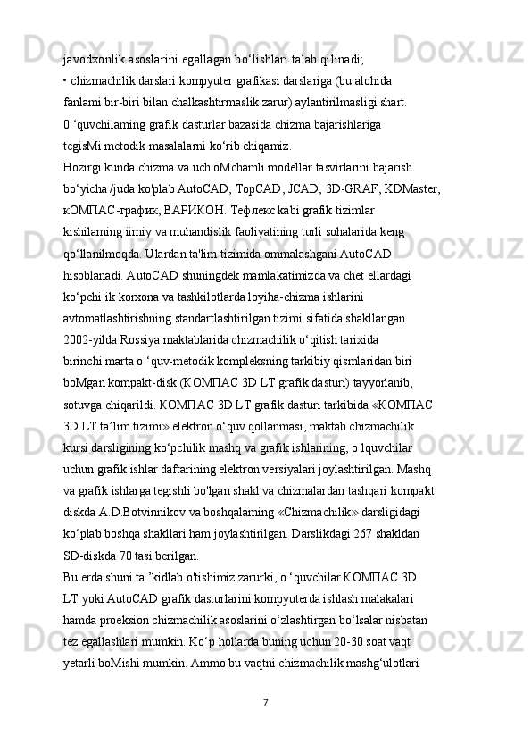 javodxonlik asoslarini egallagan bo‘lishlari talab qilinadi;
• chizmachilik darslari kompyuter grafikasi darslariga (bu alohida
fanlami bir-biri bilan chalkashtirmaslik zarur) aylantirilmasligi shart.
0 ‘quvchilaming grafik dasturlar bazasida chizma bajarishlariga
tegisMi metodik masalalarni ko‘rib chiqamiz.
Hozirgi kunda chizma va uch oMchamli modellar tasvirlarini bajarish
bo‘yicha /juda ko'plab AutoCAD, TopCAD, JCAD, 3D-GRAF, KDMaster,
кОМПАС - график ,  ВАРИКОН .  Тефлекс  kabi grafik tizimlar
kishilaming iimiy va muhandislik faoliyatining turli sohalarida keng
qo‘llanilmoqda. Ulardan ta'lim tizimida ommalashgani AutoCAD
hisoblanadi. AutoCAD shuningdek mamlakatimizda va chet ellardagi
ko‘pchi!ik korxona va tashkilotlarda loyiha-chizma ishlarini
avtomatlashtirishning standartlashtirilgan tizimi sifatida shakllangan.
2002-yilda Rossiya maktablarida chizmachilik o‘qitish tarixida
birinchi marta o ‘quv-metodik kompleksning tarkibiy qismlaridan biri
boMgan kompakt-disk ( КОМПАС  3D LT grafik dasturi) tayyorlanib,
sotuvga chiqarildi.  КОМПАС  3D LT grafik dasturi tarkibida ≪ КОМПАС
3D LT ta’lim tizimi  elektron o‘quv qollanmasi, maktab chizmachilik	
≫
kursi darsligining ko‘pchilik mashq va grafik ishlarining, o lquvchilar
uchun grafik ishlar daftarining elektron versiyalari joylashtirilgan. Mashq
va grafik ishlarga tegishli bo'lgan shakl va chizmalardan tashqari kompakt
diskda A.D.Botvinnikov va boshqalaming  Chizmachilik  darsligidagi	
≪ ≫
ko‘plab boshqa shakllari ham joylashtirilgan. Darslikdagi 267 shakldan
SD-diskda 70 tasi berilgan.
Bu erda shuni ta ’kidlab o'tishimiz zarurki, o ‘quvchilar  КОМПАС  3D
LT yoki AutoCAD grafik dasturlarini kompyuterda ishlash malakalari
hamda proeksion chizmachilik asoslarini o‘zlashtirgan bo‘lsalar nisbatan
tez egallashlari mumkin. Ko‘p hollarda buning uchun 20-30 soat vaqt
yetarli boMishi mumkin. Ammo bu vaqtni chizmachilik mashg‘ulotlari
7 