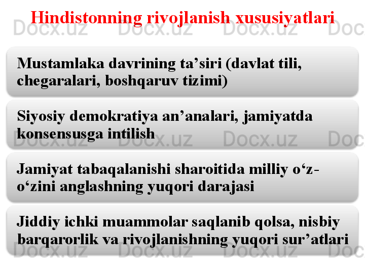 Hindistonning rivojlanish xususiyatlari
Mustamlaka davrining ta ’ siri (davlat tili, 
chegaralari, boshqaruv tizimi)
Siyosiy demokratiya an ’ analari, jamiyatda 
konsensusga intilish
Jamiyat tabaqalanishi sharoitida milliy o ‘ z-
o ‘ zini anglashning yuqori darajasi
Jiddiy ichki muammolar saqlanib qolsa, nisbiy 
barqarorlik va rivojlanishning yuqori sur ’ atlari     