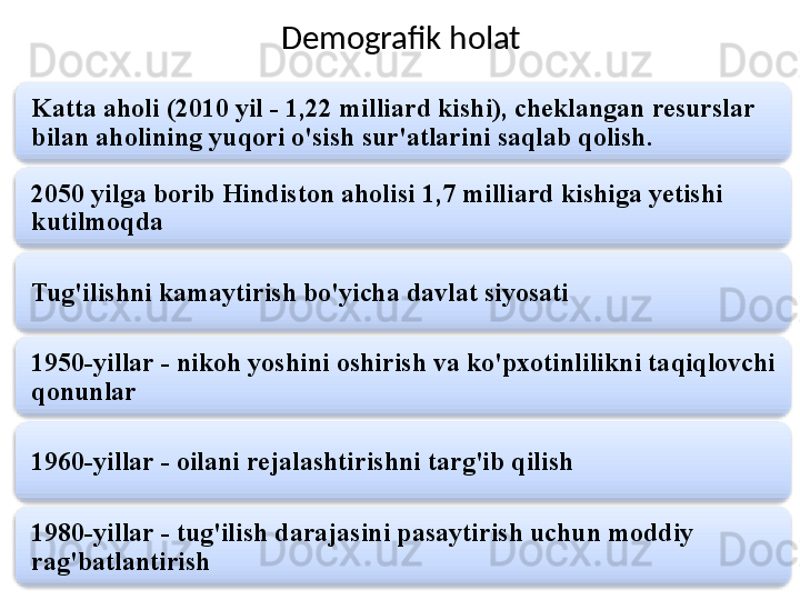 Demografik holat
Katta aholi (2010 yil - 1,22 milliard kishi), cheklangan resurslar 
bilan aholining yuqori o'sish sur'atlarini saqlab qolish.
2050 yilga borib Hindiston aholisi 1,7 milliard kishiga yetishi 
kutilmoqda
Tug'ilishni kamaytirish bo'yicha davlat siyosati
1950-yillar - nikoh yoshini oshirish va ko'pxotinlilikni taqiqlovchi 
qonunlar
1960-yillar - oilani rejalashtirishni targ'ib qilish
1980-yillar - tug'ilish darajasini pasaytirish uchun moddiy 
rag'batlantirish       