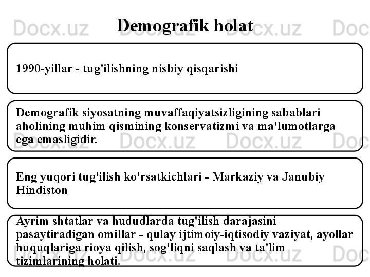 Demografik holat
1990-yillar - tug'ilishning nisbiy qisqarishi
Demografik siyosatning muvaffaqiyatsizligining sabablari 
aholining muhim qismining konservatizmi va ma'lumotlarga 
ega emasligidir.
Eng yuqori tug'ilish ko'rsatkichlari - Markaziy va Janubiy 
Hindiston
Ayrim shtatlar va hududlarda tug'ilish darajasini 
pasaytiradigan omillar - qulay ijtimoiy-iqtisodiy vaziyat, ayollar 
huquqlariga rioya qilish, sog'liqni saqlash va ta'lim 
tizimlarining holati. 