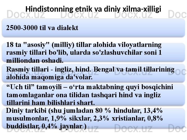 Hindistonning etnik va diniy xilma-xilligi
2500-3000 til va dialekt
18 ta "asosiy" (milliy) tillar alohida viloyatlarning 
rasmiy tillari bo'lib, ularda so'zlashuvchilar soni 1 
milliondan oshadi.
Rasmiy tillari - ingliz, hind. Bengal va tamil tillarining 
alohida maqomiga da'volar.
“ Uch til” tamoyili – o‘rta maktabning quyi bosqichini 
tamomlaganlar ona tilidan tashqari hind va ingliz 
tillarini ham bilishlari shart.
Diniy tarkibi (shu jumladan 80 % hindular, 13,4% 
musulmonlar, 1,9% sikxlar, 2,3% xristianlar, 0,8% 
buddistlar, 0,4% jaynlar )      