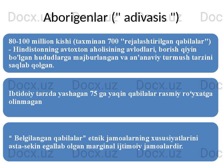 Aborigenlar (" adivasis ")
80-100 million kishi (taxminan 700 "rejalashtirilgan qabilalar") 
- Hindistonning avtoxton aholisining avlodlari, borish qiyin 
bo'lgan hududlarga majburlangan va an'anaviy turmush tarzini 
saqlab qolgan.
Ibtidoiy tarzda yashagan 75 ga yaqin qabilalar rasmiy ro yxatga ʻ
olinmagan
“  Belgilangan qabilalar” etnik jamoalarning xususiyatlarini 
asta-sekin egallab olgan mar g inal ijtimoiy jamoalardir. 