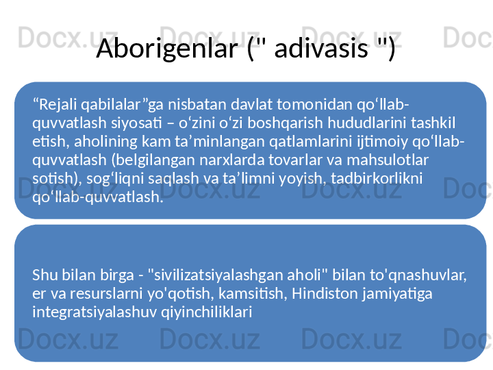 Aborigenlar (" adivasis ")
“ Rejali qabilalar”ga nisbatan davlat tomonidan qoʻllab-
quvvatlash siyosati – oʻzini oʻzi boshqarish hududlarini tashkil 
etish, aholining kam taʼminlangan qatlamlarini ijtimoiy qoʻllab-
quvvatlash (belgilangan narxlarda tovarlar va mahsulotlar 
sotish), sogʻliqni saqlash va taʼlimni yoyish, tadbirkorlikni 
qoʻllab-quvvatlash.
Shu bilan birga - "sivilizatsiyalashgan aholi" bilan to'qnashuvlar, 
er va resurslarni yo'qotish, kamsitish, Hindiston jamiyatiga 
integratsiyalashuv qiyinchiliklari 