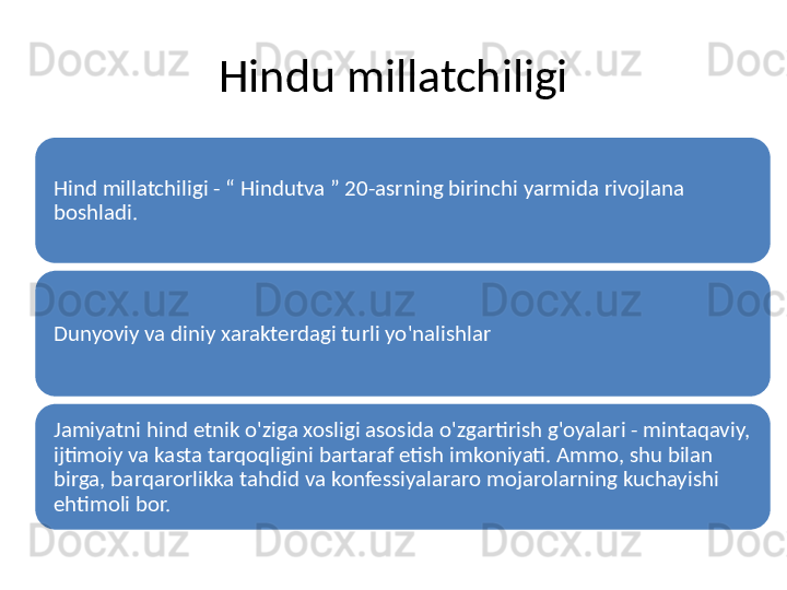 Hindu millatchiligi
Hind millatchiligi - “ Hindutva ” 20-asrning birinchi yarmida rivojlana 
boshladi.
Dunyoviy va diniy xarakterdagi turli yo'nalishlar
Jamiyatni hind etnik o'ziga xosligi asosida o'zgartirish g'oyalari - mintaqaviy, 
ijtimoiy va kasta tarqoqligini bartaraf etish imkoniyati. Ammo, shu bilan 
birga, barqarorlikka tahdid va konfessiyalararo mojarolarning kuchayishi 
ehtimoli bor. 