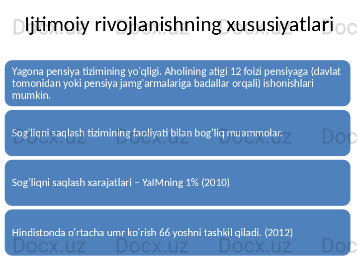 Ijtimoiy rivojlanishning xususiyatlari
Yagona pensiya tizimining yo'qligi. Aholining atigi 12 foizi pensiyaga (davlat 
tomonidan yoki pensiya jamg'armalariga badallar orqali) ishonishlari 
mumkin.
Sog'liqni saqlash tizimining faoliyati bilan bog'liq muammolar.
Sog‘liqni saqlash xarajatlari – YaIMning 1% (2010)
Hindistonda o'rtacha umr ko'rish 66 yoshni tashkil qiladi. (2012) 