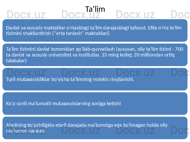Ta ‘ lim
Davlat va xususiy maktablar o'rtasidagi ta'lim darajasidagi tafovut. Elita o'rta ta'lim 
tizimini shakllantirish ("erta tanlash" maktablari)
Ta'lim tizimini davlat tomonidan qo'llab-quvvatlash (xususan, oliy ta'lim tizimi - 700 
ta davlat va xususiy universitet va institutlar, 33 ming kollej; 20 milliondan ortiq 
talabalar)
Turli mutaxassisliklar bo'yicha ta'limning notekis rivojlanishi.
Ko'p sonli ma'lumotli mutaxassislarning xorijga ketishi
Aholining ko'pchiligida etarli darajada ma'lumotga ega bo'lmagan holda oliy 
ma'lumot darajasi