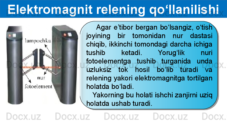 Elektromagnit relening qo‘llanilishi
        Agar  e’tibor  bergan  bo‘lsangiz,  o‘tish 
joyining  bir  tomonidan  nur  dastasi 
chiqib,  ikkinchi tomondagi darcha  ichiga 
tushib  ketadi.  Yorug‘lik  nuri 
fotoelementga  tushib  turganida  unda 
uzluksiz  tok  hosil  bo‘lib  turadi  va 
relening yakori elektromagnitga tortilgan 
holatda bo‘ladi.
    Yakorning bu holati ishchi zanjirni uziq 
holatda ushab turadi.  