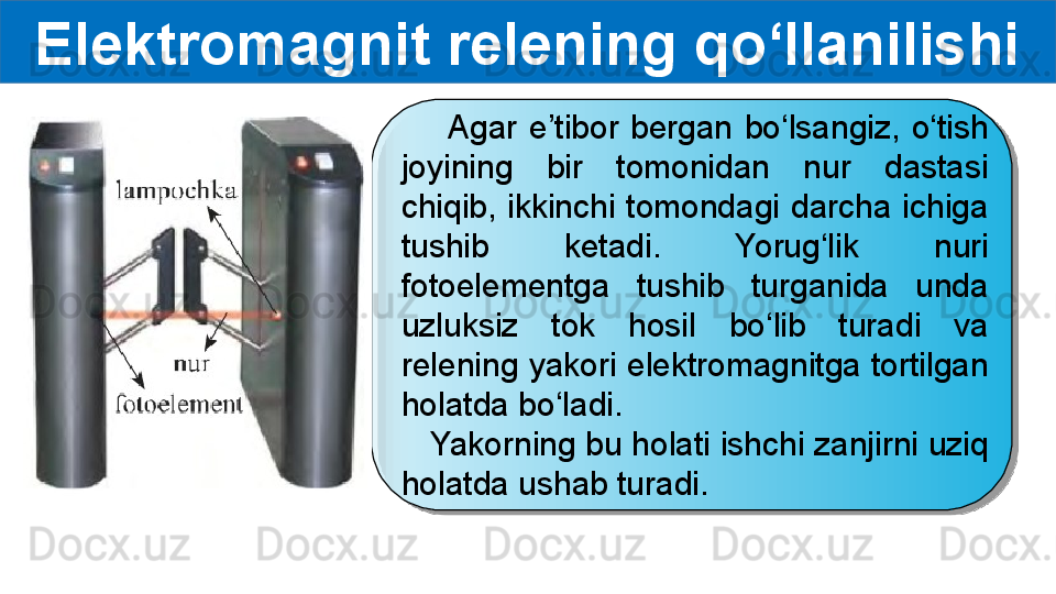 Elektromagnit relening qo‘llanilishi
        Agar  e’tibor  bergan  bo‘lsangiz,  o‘tish 
joyining  bir  tomonidan  nur  dastasi 
chiqib,  ikkinchi tomondagi darcha  ichiga 
tushib  ketadi.  Yorug‘lik  nuri 
fotoelementga  tushib  turganida  unda 
uzluksiz  tok  hosil  bo‘lib  turadi  va 
relening yakori elektromagnitga tortilgan 
holatda bo‘ladi.
    Yakorning bu holati ishchi zanjirni uziq 
holatda ushab turadi.