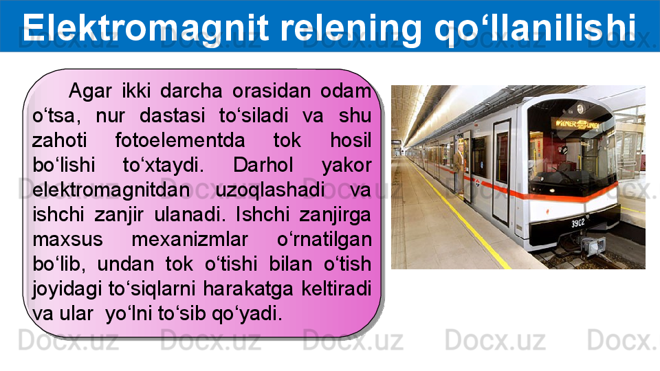 Elektromagnit relening qo‘llanilishi
        Agar  ikki  darcha  orasidan  odam 
o‘tsa,  nur  dastasi  to‘siladi  va  shu 
zahoti  fotoelementda  tok  hosil 
bo‘lishi  to‘xtaydi.  Darhol  yakor 
elektromagnitdan  uzoqlashadi  va 
ishchi  zanjir  ulanadi.  Ishchi  zanjirga 
maxsus  mexanizmlar  o‘rnatilgan 
bo‘lib,  undan  tok  o‘tishi  bilan  o‘tish 
joyidagi  to‘siqlarni  harakatga  keltiradi 
va ular  yo‘lni to‘sib qo‘yadi.   