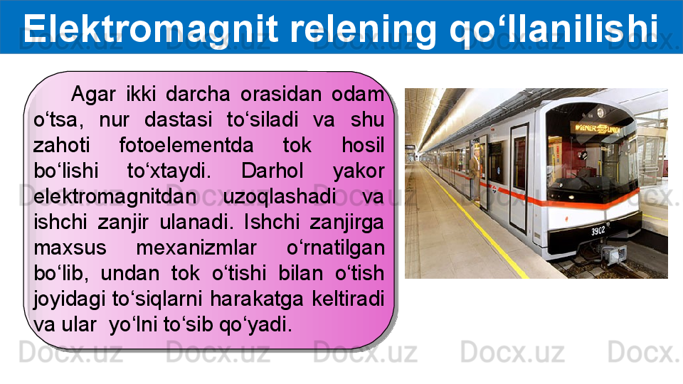 Elektromagnit relening qo‘llanilishi
        Agar  ikki  darcha  orasidan  odam 
o‘tsa,  nur  dastasi  to‘siladi  va  shu 
zahoti  fotoelementda  tok  hosil 
bo‘lishi  to‘xtaydi.  Darhol  yakor 
elektromagnitdan  uzoqlashadi  va 
ishchi  zanjir  ulanadi.  Ishchi  zanjirga 
maxsus  mexanizmlar  o‘rnatilgan 
bo‘lib,  undan  tok  o‘tishi  bilan  o‘tish 
joyidagi  to‘siqlarni  harakatga  keltiradi 
va ular  yo‘lni to‘sib qo‘yadi.