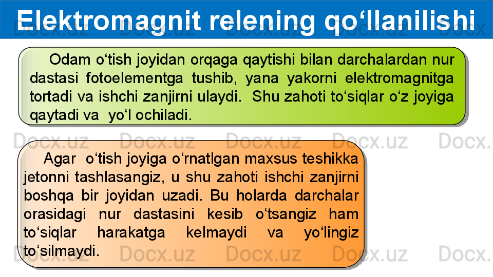 Elektromagnit relening qo‘llanilishi
     Odam o‘tish joyidan orqaga qaytishi bilan darchalardan nur 
dastasi  fotoelementga  tushib,  yana  yakorni  elektromagnitga 
tortadi  va  ishchi  zanjirni  ulaydi.    Shu  zahoti  to‘siqlar  o‘z  joyiga 
qaytadi va  yo‘l ochiladi.
     Agar  o‘tish joyiga o‘rnatlgan maxsus teshikka 
jetonni  tashlasangiz,  u  shu  zahoti  ishchi  zanjirni 
boshqa  bir  joyidan  uzadi.  Bu  holarda  darchalar 
orasidagi  nur  dastasini  kesib  o‘tsangiz  ham 
to‘siqlar  harakatga  kelmaydi  va  yo‘lingiz 
to‘silmaydi.   