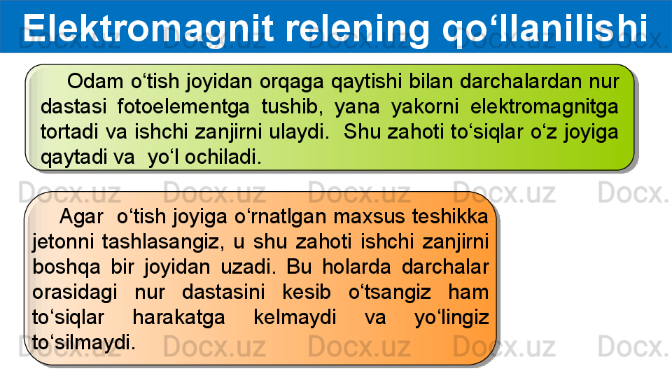 Elektromagnit relening qo‘llanilishi
     Odam o‘tish joyidan orqaga qaytishi bilan darchalardan nur 
dastasi  fotoelementga  tushib,  yana  yakorni  elektromagnitga 
tortadi  va  ishchi  zanjirni  ulaydi.    Shu  zahoti  to‘siqlar  o‘z  joyiga 
qaytadi va  yo‘l ochiladi.
     Agar  o‘tish joyiga o‘rnatlgan maxsus teshikka 
jetonni  tashlasangiz,  u  shu  zahoti  ishchi  zanjirni 
boshqa  bir  joyidan  uzadi.  Bu  holarda  darchalar 
orasidagi  nur  dastasini  kesib  o‘tsangiz  ham 
to‘siqlar  harakatga  kelmaydi  va  yo‘lingiz 
to‘silmaydi.