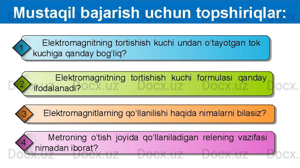 Mustaqil bajarish uchun topshiriqlar:
      Elektromagnitning  tortishish  kuchi  undan  o‘tayotgan  tok 
kuchiga qanday bog‘liq?1
     Elektromagnitlarning qo‘llanilishi haqida nimalarni bilasiz?
3         Elektromagnitning  tortishish  kuchi  formulasi  qanday 
ifodalanadi?2
      Metroning  o‘tish  joyida  qo‘llaniladigan  relening  vazifasi 
nimadan iborat?4         