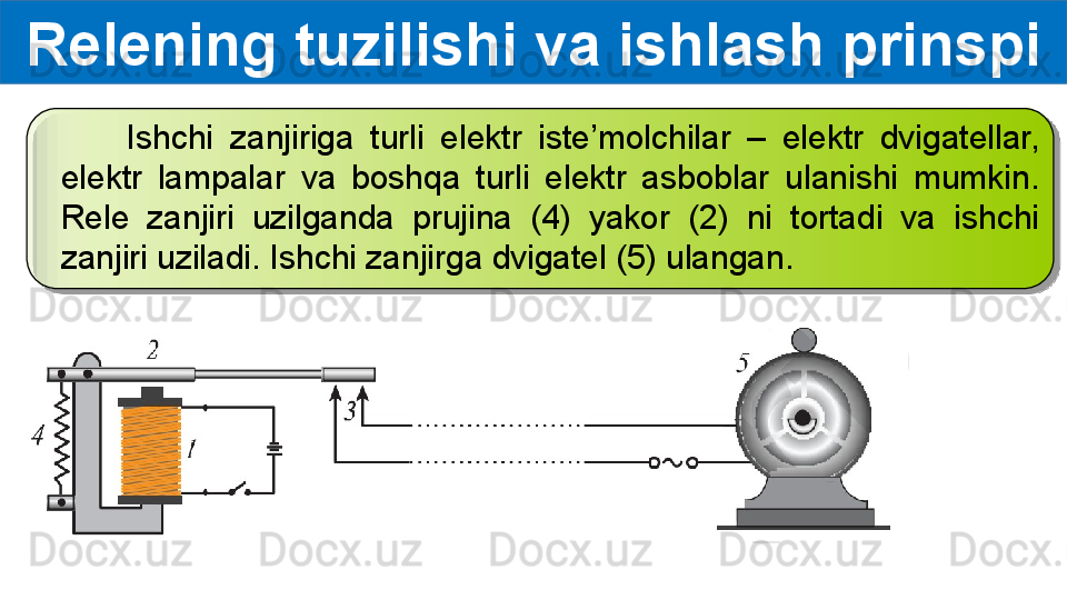         Ishchi  zanjiriga  turli  elektr  iste’molchilar  –  elektr  dvigatellar, 
elektr  lampalar  va  boshqa  turli  elektr  asboblar  ulanishi  mumkin. 
Rele  zanjiri  uzilganda  prujina  (4)  yakor  (2)  ni  tortadi  va  ishchi 
zanjiri uziladi. Ishchi zanjirga dvigatel (5) ulangan.Relening tuzilishi va ishlash prinspi  