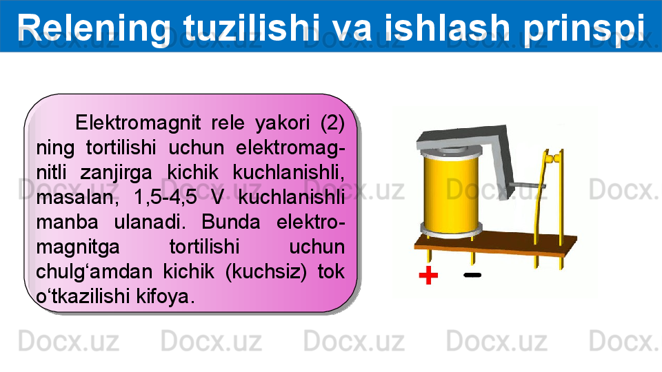 Relening tuzilishi va ishlash prinspi
        Elektromagnit  rele  yakori  (2) 
ning  tortilishi  uchun  elektromag-
nitli  zanjirga  kichik  kuchlanishli, 
masalan,  1,5-4,5  V  kuchlanishli 
manba  ulanadi.  Bunda  elektro-
magnitga  tortilishi  uchun 
chulg‘amdan  kichik  (kuchsiz)  tok 
o‘tkazilishi kifoya.  