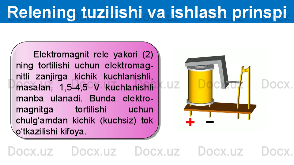 Relening tuzilishi va ishlash prinspi
        Elektromagnit  rele  yakori  (2) 
ning  tortilishi  uchun  elektromag-
nitli  zanjirga  kichik  kuchlanishli, 
masalan,  1,5-4,5  V  kuchlanishli 
manba  ulanadi.  Bunda  elektro-
magnitga  tortilishi  uchun 
chulg‘amdan  kichik  (kuchsiz)  tok 
o‘tkazilishi kifoya.