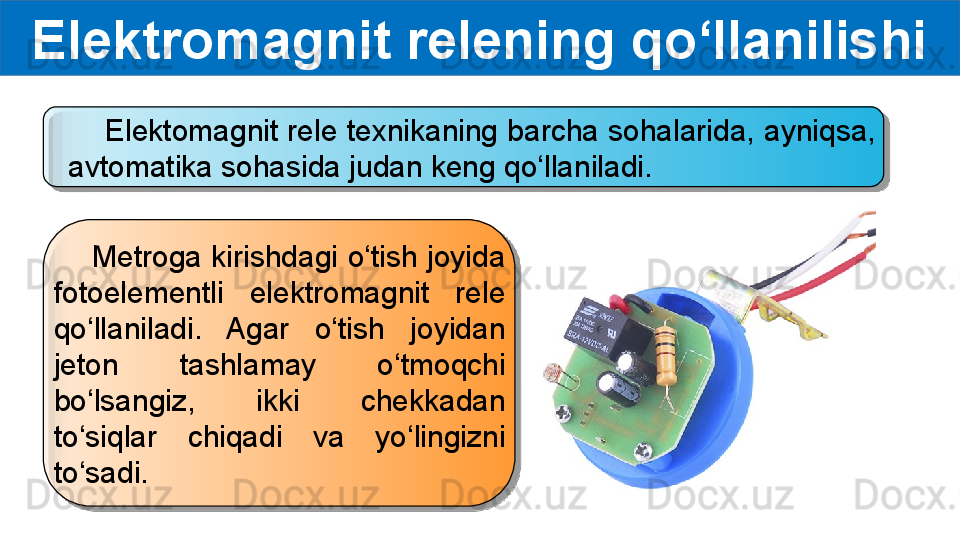 Elektromagnit relening qo‘llanilishi
     Elektomagnit rele texnikaning barcha sohalarida, ayniqsa, 
avtomatika sohasida judan keng qo‘llaniladi.
     Metroga kirishdagi o‘tish joyida 
fotoelementli  elektromagnit  rele 
qo‘llaniladi.  Agar  o‘tish  joyidan 
jeton  tashlamay  o‘tmoqchi 
bo‘lsangiz,  ikki  chekkadan 
to‘siqlar  chiqadi  va  yo‘lingizni 
to‘sadi.   