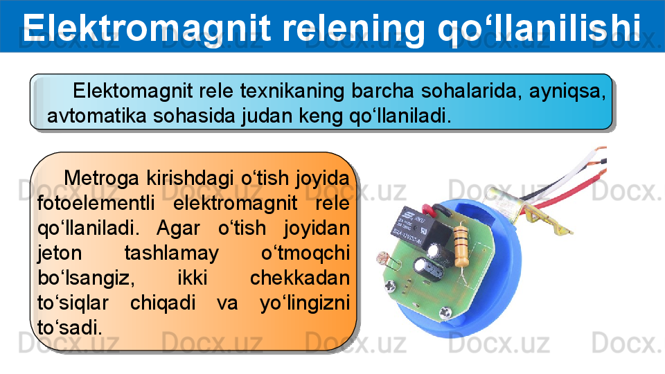 Elektromagnit relening qo‘llanilishi
     Elektomagnit rele texnikaning barcha sohalarida, ayniqsa, 
avtomatika sohasida judan keng qo‘llaniladi.
     Metroga kirishdagi o‘tish joyida 
fotoelementli  elektromagnit  rele 
qo‘llaniladi.  Agar  o‘tish  joyidan 
jeton  tashlamay  o‘tmoqchi 
bo‘lsangiz,  ikki  chekkadan 
to‘siqlar  chiqadi  va  yo‘lingizni 
to‘sadi.